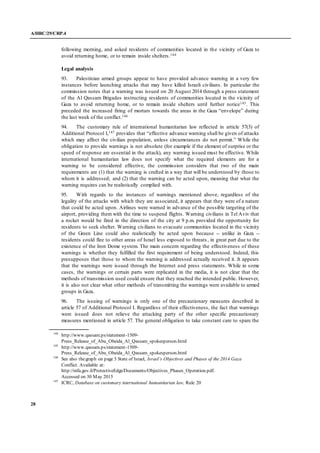 A/HRC/29/CRP.4
28
following morning, and asked residents of communities located in the vicinity of Gaza to
avoid returning home, or to remain inside shelters.144
Legal analysis
93. Palestinian armed groups appear to have provided advance warning in a very few
instances before launching attacks that may have killed Israeli civilians. In particular the
commission notes that a warning was issued on 20 August 2014 through a press statement
of the Al Qassam Brigades instructing residents of communities located in the vicinity of
Gaza to avoid returning home, or to remain inside shelters until further notice145. This
preceded the increased firing of mortars towards the areas in the Gaza “envelope” during
the last week of the conflict.146
94. The customary rule of international humanitarian law reflected in article 57(3) of
Additional Protocol I,147 provides that “effective advance warning shall be given of attacks
which may affect the civilian population, unless circumstances do not permit.” While the
obligation to provide warnings is not absolute (for example if the element of surprise or the
speed of response are essential in the attack), any warning issued must be effective. While
international humanitarian law does not specify what the required elements are for a
warning to be considered effective, the commission considers that two of the main
requirements are (1) that the warning is crafted in a way that will be understood by those to
whom it is addressed; and (2) that the warning can be acted upon, meaning that what the
warning requires can be realistically complied with.
95. With regards to the instances of warnings mentioned above, regardless of the
legality of the attacks with which they are associated, it appears that they were of a nature
that could be acted upon. Airlines were warned in advance of the possible targeting of the
airport, providing them with the time to suspend flights. Warning civilians in Tel Aviv that
a rocket would be fired in the direction of the city at 9 p.m. provided the opportunity for
residents to seek shelter. Warning civilians to evacuate communities located in the vicinity
of the Green Line could also realistically be acted upon because -- unlike in Gaza --
residents could flee to other areas of Israel less exposed to threats, in great part due to the
existence of the Iron Dome system. The main concern regarding the effectiveness of these
warnings is whether they fulfilled the first requirement of being understood. Indeed, this
presupposes that those to whom the warning is addressed actually received it. It appears
that the warnings were issued through the Internet and press statements. While in some
cases, the warnings or certain parts were replicated in the media, it is not clear that the
methods of transmission used could ensure that they reached the intended public. However,
it is also not clear what other methods of transmitting the warnings were available to armed
groups in Gaza.
96. The issuing of warnings is only one of the precautionary measures described in
article 57 of Additional Protocol I. Regardless of their effectiveness, the fact that warnings
were issued does not relieve the attacking party of the other specific precautionary
measures mentioned in article 57. The general obligation to take constant care to spare the
144
http://www.qassam.ps/statement-1509-
Press_Release_of_Abu_Obeida_Al_Qassam_spokesperson.html
145
http://www.qassam.ps/statement-1509-
Press_Release_of_Abu_Obeida_Al_Qassam_spokesperson.html
146
See also thegraph on page 5 State of Israel, Israel’s Objectives and Phases of the 2014 Gaza
Conflict. Available at:
http://mfa.gov.il/ProtectiveEdge/Documents/Objectives_Phases_Operation.pdf.
Accessed on 30 May 2015
147
ICRC, Database on customary international humanitarian law, Rule 20
 