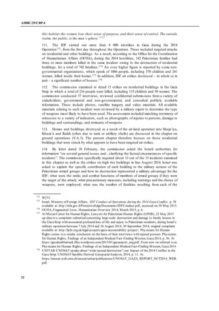 A/HRC/29/CRP.4
32
this habitat the women lose their sense of purpose, and their sense of control. The outside
realm, the public, is the man’s sphere.”172
111. The IDF carried out more than 6 000 airstrikes in Gaza during the 2014
Operation173, from the first day throughout the Operation. These included targeted attacks
on residential and other buildings. As a result, according to the Office for the Coordination
of Humanitarian Affairs (OCHA), during the 2014 hostilities, 142 Palestinian families had
three or more members killed in the same incident owing to the destruction of residential
buildings, for a total of 742 fatalities.174 An even higher figure is reported by some non-
governmental organizations, which speak of 1066 people, including 370 children and 241
women, killed inside their homes.175 In addition, IDF air strikes destroyed – in whole or in
part – a significant number of houses.176
112. The commission examined in detail 15 strikes on residential buildings in the Gaza
Strip in which a total of 216 people were killed, including 115 children and 50 women. The
commission conducted 37 interviews, reviewed confidential submissions from a variety of
stakeholders, governmental and non-governmental, and consulted publicly available
information. These include photos, satellite imagery and video materials. All available
materials relating to each incident were reviewed by a military expert to determine the type
of weapons most likely to have been used. The assessment included matching testimony of
witnesses to a variety of indicators, such as photographs of injuries to persons, damage to
buildings and surroundings, and remnants of weapons.
113. Homes and buildings destroyed as a result of the air-land operation into Shuja’iya,
Khuza’a and Rafah (often due to tank or artillery shells) are discussed in the chapter on
ground operations (V.A.3). The present chapter therefore focuses on those residential
buildings that were struck by what appears to have been targeted air strikes.
114. By letter dated 10 February, the commission asked the Israeli authorities for
information “on several general issues and…clarifying the factual circumstances of specific
incidents”. The commission specifically inquired about 13 out of the 15 incidents examined
in this chapter as well as the strikes on high rise buildings in late August 2014. Israel was
asked to explain the specific contribution of each building to the military actions of the
Palestinian armed groups and how its destruction represented a military advantage for the
IDF; what were the ranks and combat functions of members of armed groups if they were
the target of the attack; what precautionary measures, including warnings and the choice of
weapons, were employed; what was the number of fatalities resulting from each of the
172
W233.
173
Israel, Ministry of Foreign Affairs, IDF Conduct of Operations during the 2014 Gaza Conflict, p. 38
available at: http://mfa.gov.il/ProtectiveEdge/Documents/IDFConduct.pdf, accessed on 30 May 2015.
174
OCHA, Fragmented Lives, Humanitarian Overview 2014, March 2015, p. 6.
175
Al Mezan Center for Human Rights, Lawyers for Palestinian Human Rights (LPHR), 22 May 2015
up-dateto a complaint submitted concerning large-scale destruction and damage to family houses in
the GazaStrip with associated profound loss of life and injury to Palestinian residents, during Israel’s
military operation between 7 July 2014 and 26 August 2014, 30 September 2014, original complaint
available at: http://lphr.org.uk/legal-projects/gaza-accountability-project/; Physicians for Human
Rights comes to a similar conclusion on the basis of their interviews with injured persons. Physicians
for Human Rights, Findings of an Independent Medical Fact-Finding Mission, Gaza2014, p. 36. At
https://gazahealthattack.files.wordpress.com/2015/01/gazareport_eng.pdf. From now on referred to as
Physicians for Human Rights, Findings of an Independent Medical Fact-Finding Mission, Gaza2014.
176
UNITAR-UNOSAT speaks about “wide-spread destruction”;see: Impact of the2014 Conflict in the
Gaza Strip. UNOSAT Satellite Derived GeospatialAnalysis, 2014, p. 11. At:
https://unosat.web.cern.ch/unosat/unitar/publications/UNOSAT_GAZA_REPORT_OCT2014_WEB.
pdf.
 