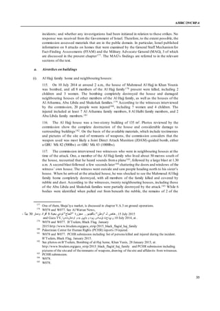 A/HRC/29/CRP.4
33
incidents; and whether any investigations had been initiated in relation to these strikes. No
response was received from the Government of Israel. Therefore, to the extent possible, the
commission assessed materials that are in the public domain. In particular, Israel published
information on 8 attacks on homes that were examined by the General Staff Mechanismfor
Fact-Finding Assessments (FFAM) and the Military Advocate General (MAG), 3 of which
are discussed in the present chapter177. The MAG’s findings are referred to in the relevant
sections of the text.
a. Airstrikes on buildings
(i). Al Hajj family home and neighbouring houses:
115. On 10 July 2014 at around 2 a.m., the house of Mahmoud Al Hajj in Khan Younis
was bombed, and all 8 members of the Al Hajj family178 present were killed, including 2
children and 3 women. The bombing completely destroyed the house and damaged
neighbouring houses of other members of the Al Hajj family, as well as the houses of the
Al Athamna, Abu Libda and Shakshak families.179 According to the witnesses interviewed
by the commission, 20 people were injured180, including 7 women and 4 children. The
injured included at least 7 Al Athamna family members, 8 Al Halbi family members, and 2
Abu Libda family members.181
116. The Al Hajj house was a two-storey building of 135 m2. Photos reviewed by the
commission show the complete destruction of the house and considerable damage to
surrounding buildings182. On the basis of the available materials, which include testimonies
and pictures of the site and of remnants of weapons, the commission considers that the
weapon used was most likely a Joint Direct Attack Munition (JDAM)-guided bomb, either
a GBU Mk 82 (500lbs) or GBU Mk 83 (1000lbs).
117. The commission interviewed two witnesses who were in neighbouring houses at the
time of the attack. One, a member of the Al Hajj family who lived about 50 metres south of
the house, recounted that he heard sounds froma plane183, followed by a large blast at 1.30
a.m. A second blast followed a few seconds later184 shattering the doors and windows of the
witness’ own house. The witness went outside and saw people heading north to his sister’s
house. When he arrived at the attacked house, he was shocked to see the Mahmoud Al Hajj
family home completely destroyed, with all members of the family killed and covered by
rubble and dust. According to the witnesses, twenty neighbouring houses, including those
of the Abu Libda and Shakshak families were partially destroyed by the attack.185 While 6
bodies were identified when pulled out from beneath the rubble, the remains of 2 of the
177
One of them, Shuja’iya market, is discussed in chapter V.A.3 on ground operations.
178
W078 and W077. See Al Wattan News,
‫خاص‬‫بحياة‬ ‫تودي‬"‫"الحاج‬ ‫مجزرة‬ ...‫بالفيديو‬:"‫"وطن‬ ‫لـ‬8‫ودمار‬ ‫أفراد‬03‫ا‬ً‫ت‬‫بي‬- , 15 July 2015
and Gaza TV, ‫اودهشتسا‬ ‫و‬ ‫مه‬ ‫ماين‬ ‫و‬ ‫نود‬ ‫قباس‬ ‫,ريدحت‬ 10 July 2014, at .
179
W078 and W077. B’Tselem, Black Flag, January
2015.http://www.btselem.org/gaza_strip/2015_black_flag/al_haj_family
180
Palestinian Center for Human Rights (PCHR) reports 19 injured.
181
W078 and W077. PCHR submission including list of persons killed and injured during the incident.
B’Tselem, Black Flag, January 2015.
182
See photos on B’Tselem, Bombing of al-Haj home, Khan Yunis, 28 January 2015, at:
http://www.btselem.org/gaza_strip/2015_black_flag/al_haj_family and PCHR submission including
pictures of the siteand of theremnants of weapons, drawing of thesite and affidavits from witnesses.
183
PCHR submission.
184
W078.
185
W078.
 