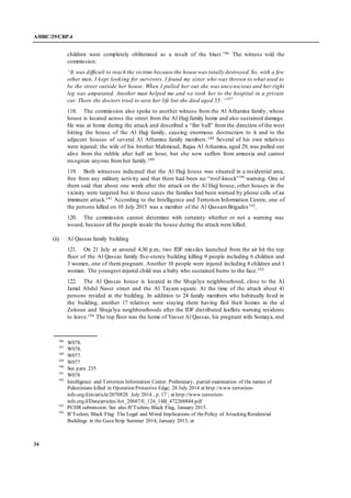 A/HRC/29/CRP.4
34
children were completely obliterated as a result of the blast.186 The witness told the
commission:
“It was difficult to reach the victims because the house was totally destroyed.So, with a few
other men, I kept looking for survivors. I found my sister who was thrown to what used to
be the street outside her house. When I pulled her out she was unconscious and her right
leg was amputated. Another man helped me and we took her to the hospital in a private
car. There the doctors tried to save her life but she died aged 55. “187
118. The commission also spoke to another witness from the Al Athamna family, whose
house is located across the street from the Al Hajj family home and also sustained damage.
He was at home during the attack and described a “fire ball” from the direction of the west
hitting the house of the Al Hajj family, causing enormous destruction to it and to the
adjacent houses of several Al Athamna family members.188 Several of his own relatives
were injured; the wife of his brother Mahmoud, Rajaa Al Athamna, aged 29, was pulled out
alive from the rubble after half an hour, but she now suffers from amnesia and cannot
recognize anyone from her family.189
119. Both witnesses indicated that the Al Hajj house was situated in a residential area,
free from any military activity and that there had been no “roof-knock”190
warning. One of
them said that about one week after the attack on the Al Hajj house, other houses in the
vicinity were targeted but in those cases the families had been warned by phone calls of an
imminent attack.191 According to the Intelligence and Terrorism Information Centre, one of
the persons killed on 10 July 2015 was a member of the Al QassamBrigades192.
120. The commission cannot determine with certainty whether or not a warning was
issued, because all the people inside the house during the attack were killed.
(ii) Al Qassas family building
121. On 21 July at around 4.30 p.m., two IDF missiles launched from the air hit the top
floor of the Al Qassas family five-storey building killing 9 people including 6 children and
3 women, one of them pregnant. Another 10 people were injured including 8 children and 1
woman. The youngest injured child was a baby who sustained burns to the face.193
122. The Al Qassas house is located in the Shuja'iya neighbourhood, close to the Al
Jamal Abdel Naser street and the Al Tayam square. At the time of the attack about 41
persons resided in the building. In addition to 24 family members who habitually lived in
the building, another 17 relatives were staying there having fled their homes in the al
Zeitoun and Shuja'iya neighbourhoods after the IDF distributed leaflets warning residents
to leave.194 The top floor was the home of Yasser Al Qassas, his pregnant wife Somaya, and
186
W078.
187
W078.
188
W077.
189
W077
190
See para. 235
191
W078
192
Intelligence and Terrorism Information Center. Preliminary, partial examination of the names of
Palestinians killed in Operation Protective Edge; 28 July 2014 at http://www.terrorism-
info.org.il/en/article/2070828 July 2014 , p. 17 ; at http://www.terrorism-
info.org.il/Data/articles/Art_20687/E_124_14B_472268844.pdf
193
PCHR submission. See also B’Tselem, Black Flag, January 2015.
194
B’Tselem, Black Flag: The Legal and Moral Implications of thePolicy of Attacking Residential
Buildings in the Gaza Strip Summer 2014, January 2015, at
 