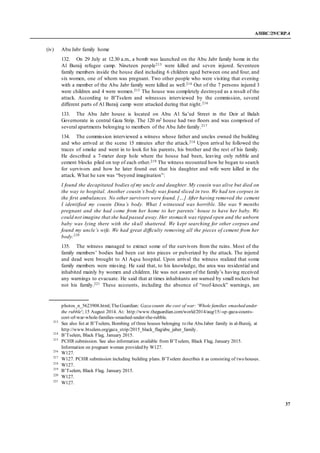 A/HRC/29/CRP.4
37
(iv) Abu Jabr family home
132. On 29 July at 12.30 a.m., a bomb was launched on the Abu Jabr family home in the
Al Buraij refugee camp. Nineteen people213 were killed and seven injured. Seventeen
family members inside the house died including 6 children aged between one and four, and
six women, one of whom was pregnant. Two other people who were visiting that evening
with a member of the Abu Jabr family were killed as well.214 Out of the 7 persons injured 3
were children and 4 were women.215 The house was completely destroyed as a result of the
attack. According to B’Tselem and witnesses interviewed by the commission, several
different parts of Al Buraij camp were attacked during that night.216
133. The Abu Jabr house is located on Abu Al Sa’ud Street in the Deir al Balah
Governorate in central Gaza Strip. The 120 m2 house had two floors and was comprised of
several apartments belonging to members of the Abu Jabr family.217
134. The commission interviewed a witness whose father and uncles owned the building
and who arrived at the scene 15 minutes after the attack.218 Upon arrival he followed the
traces of smoke and went in to look for his parents, his brother and the rest of his family.
He described a 7-meter deep hole where the house had been, leaving only rubble and
cement blocks piled on top of each other.219 The witness recounted how he began to search
for survivors and how he later found out that his daughter and wife were killed in the
attack. What he saw was “beyond imagination”:
I found the decapitated bodies of my uncle and daughter. My cousin was alive but died on
the way to hospital. Another cousin’s body was found sliced in two. We had ten corpses in
the first ambulances. No other survivors were found. […] After having removed the cement
I identified my cousin Dina’s body. What I witnessed was horrible. She was 9 months
pregnant and she had come from her home to her parents’ house to have her baby. We
could not imagine that she had passed away. Her stomach was ripped open and the unborn
baby was lying there with the skull shattered. We kept searching for other corpses and
found my uncle’s wife. We had great difficulty removing all the pieces of cement from her
body.220
135. The witness managed to extract some of the survivors from the ruins. Most of the
family members’ bodies had been cut into pieces or pulverized by the attack. The injured
and dead were brought to Al Aqsa hospital. Upon arrival the witness realized that some
family members were missing. He said that, to his knowledge, the area was residential and
inhabited mainly by women and children. He was not aware of the family’s having received
any warnings to evacuate. He said that at times inhabitants are warned by small rockets but
not his family.221 These accounts, including the absence of “roof-knock” warnings, are
photos_n_5623908.html;TheGuardian: Gaza counts the cost of war: 'Whole families smashed under
the rubble'; 15 August 2014. At: http://www.theguardian.com/world/2014/aug/15/-sp-gaza-counts-
cost-of-war-whole-families-smashed-under-the-rubble.
213
See also list at B’Tselem, Bombing of three houses belonging to the Abu Jaber family in al-Bureij, at
http://www.btselem.org/gaza_strip/2015_black_flag/abu_jaber_family.
214
B’Tselem, Black Flag, January 2015.
215
PCHR submission. See also information available from B’Tselem, Black Flag, January 2015.
Information on pregnant woman provided by W127.
216
W127.
217
W127. PCHR submission including building plans. B’Tselem describes it as consisting of two houses.
218
W127.
219
B’Tselem, Black Flag, January 2015.
220
W127.
221
W127.
 