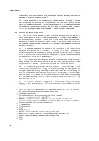 A/HRC/29/CRP.4
38
supported by interviews conducted by B’Tselem with witnesses who were present in the
proximity of the house during the attack222.
136. Photos submitted to the commission by different sources, including of children
showing one boy with fractures and serious shrapnel and burn injuries, indicate that the
house was completely destroyed.223 On the basis of an analysis of pictures and testimonies,
the commission concluded that the house was most likely levelled by the impact of either a
GBU31 JDAM equipped 2000lb bomb or a GBU32 JDAM equipped 1000lb bomb.
(v) Al Hallaq and Ammar family homes
137. On 20 July 2014 at around 6.45 p.m., several air launched projectiles hit the Al
Hallaq family apartment in the Al Remal neighbourhood of Gaza city, killing 7 members of
the Al Hallaq family, including 3 children (one of them a one month old baby) and 3
women (one of whom was pregnant).224 Four children of the Ammar family who lived in
the apartment underneath were also killed.225 Five Al Hallaq family members were injured,
including one child.226
138. The Al Hallaq apartment was located on the second floor of the Cordoba tower,
Street one, in the western part of Gaza city.227 The building has 10 floors; 5 apartments on
the first and second floors were totally or partially destroyed by three missiles.228 According
to one of the witnesses, the third missile did not explode.229 The missile strikes resulted in
the collapse of the eastern wall of the building. 230
139. Twelve people were in the Al Hallaq apartment at the time of the attack, including 9
family members who were taking shelter in the flat having fled their homes in other
neighbourhoods.231 Another 12 persons were present in the Ammar family home.232
140. The commission spoke to two survivors from the Al Hallaq family. One of them
said that, because of intensified shelling very early that morning, his family had left the
Shuja'iya neighbourhood along with many residents of the area. At 7 a.m. the family had
moved to an apartment in the Al Remal neighbourhood that belonged to members of the
extended family. The apartment was located on the second floor in a nine-storey building,
in an area which the family perceived as the “safest place in Gaza” because it was far away
from the Green Line.233
141. The eyewitness said that at 6.30 p.m. all 12 members of the family were at home,
preparing to break the Ramadan fast.234 While the women were busy in the kitchen, the men
222
Haniya Abu Jaber, who was present in the house at the time of the attack and Nihad Abu Jaber, who
was in the house next door. B’Tselem, Black Flag, January 2015.
223
Confidential submission 49.
224
Watania Palestinian news agency footage shows the victims’ evacuation:
https://www.youtube.com/watch?v=ehd1kXdDtwo.
225
W082. See also: Amnesty International, Families under therubble, November 2014. At:
https://www.amnesty.org/en/documents/MDE15/032/2014/en/. From now on referred to as Amnesty
International, Families under the rubble, November 2014.
226
PCHR submission.
227
PCHR submission.
228
W082.
229
PCHR submission.
230
Amnesty International, Families under the rubble, November 2014.
231
W082. See also Amnesty International, Families under the rubble, November 2014.
232
Amnesty International, Families under the rubble, November 2014.
233
W081.
234
W082.
 