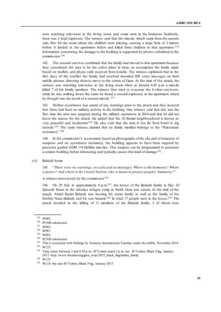 A/HRC/29/CRP.4
39
were watching television in the living room, and some were in the bedroom. Suddenly,
there was a loud explosion. The witness said that the missile, which came from the eastern
side, first hit the room where the children were playing, causing a large hole of 2 meters
before it landed in the apartment below and killed three children in that apartment.235
Information concerning the damage to the building is supported by photos submitted to the
commission.236
142. The second survivor confirmed that the family had moved to that apartment because
they considered the area to be the safest place in Gaza, an assumption the family made
based on leaflets and phone calls received from Israelis. The witness explained that in the
first days of the conflict the family had received recorded IDF voice messages on their
mobile phones directing them to move to the centre of Gaza. At the time of the attack, the
witness was watching television in the living room when at around 6.45 p.m. a missile
killed 7 of his family members. The witness then tried to evacuate the 4 other survivors;
while he was walking down the stairs he heard a second explosion in the apartment, which
he thought was the result of a second missile. 237
143. Neither eyewitness was aware of any warnings prior to the attack and they insisted
that there had been no military activity in the building. One witness said that this was the
first time the area was targeted during the military operations in 2014 and that he did not
know the reason for the attack. He added that the Al Remal neighbourhood is known as
very peaceful and residential.238 He also said that the area is too far from Israel to dig
tunnels.239 The same witness claimed that no family member belongs to the “Palestinian
resistance”.240
144. In the commission’s assessment,based on photographs ofthe site and of remnants of
weapons and on eyewitness testimony, the building appears to have been targeted by
precision guided AGM 114 Hellfire missiles. This weapon can be programmed to penetrate
a cement building before detonating and typically causes this kind of damage241.
(vi) Balatah home
145. “There were no warnings, no calls and no messages. Where is the humanity? Where
is justice? And where is the United Nations who is meant to protect peoples’ humanity?”
A witness interviewed by the commission242
146. On 29 July at approximately 4 p.m.243, the house of the Balatah family in Hay Al
Qasasib Street in the Jabaliya refugee camp in North Gaza was struck. At the time of the
attack, Abdel Karim Balatah was hosting his entire family as well as the family of his
brother Naim Balatah and his son Nazami.244 In total, 17 people were in the house.245 The
attack resulted in the killing of 11 members of the Balatah family, 5 of whom were
235
W082.
236
PCHR submission.
237
W082.
238
W081.
239
W082.
240
PCHR submission.
241
This is consistent with findings by Amnesty International, Families under the rubble, November 2014.
242
W125.
243
Time varies between 3 and 4.30 p.m.; B’Tselem states 3 p.m. see: B’Tselem, Black Flag, January
2015. http://www.btselem.org/gaza_strip/2015_black_flag/balata_family
244
W125.
245
W124. See also B’Tselem, Black Flag, January 2015.
 