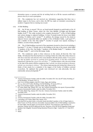 A/HRC/29/CRP.4
41
detonation causes a vacuum, and the air rushing back in to fill the vacuum could lead a
person close by to such a perception.
152. The commission has not received any information suggesting that there was a
military target in the house, and to date, the IDF has made no statement concerning the
incident. It appears that no warning was issued.
(vii) Al Dali Building
153. On 29 July at around 7.30 a.m., an Israeli aircraft dropped an aerial bomb on the Al
Dali building in Khan Younis, where the Abu Amr, Breikah, Al-Najjar and Mu’ammar
families lived.256 The strike resulted in the complete destruction257 of the Al Dali building
and serious damage to adjacent buildings. At least 33 people inside the house were killed,
including 18 children and 6 women258. In addition, the damage caused by the attack to
adjacent houses reportedly killed one member of the Al-Ramlawi family, a girl aged 9259,
and a member of the Abu Sitta family260. Another 21 people were injured, including 4
children, several of them critically.261
154. The Al Dali building consisted of four apartments located on three levels including a
basement.262 At least 37 people were in the building at the time of the attack, which killed
15 members of the Abu Amr family, 7 members of the Breikah family263, 7 members of the
Al-Najjar family264, and 4 of the Mu’ammar family.
155. The commission spoke to three witnesses to this attack, all from the Abu Amr
family. All indicated that there had been no warnings before the strike. One of the witnesses
who lives next door and arrived at the scene moments after the attack, stated, “I can assure
you that my family received no warning of an incoming attack, or else they would have
immediately informed me, given I live next door.”265
Anotherwitness,who was not at home
at the time of the attack, told the commission that “nobody was doing anything to threaten;
nobody was resorting to violence”. The witness kept pausing and saying that, whenever he
thinks of that attack, he is reminded of the images of the bodies of children scattered
everywhere. He explained that people were destroyed not only physically, but also
emotionally and psychologically.266
256
Amnesty International, Families under the rubble, November 2014. See also B’Tselem, Bombing of
al Dali Building, 28 January 2015, at
http://www.btselem.org/gaza_strip/2015_black_flag/a_dali_building.
257
See e.g. photo at B’Tselem, Bombing of al Dali Building, 28 January 2015, at
http://www.btselem.org/gaza_strip/2015_black_flag/a_dali_building.
258
B’Tselem, Black Flag, January 2015. See also Amnesty International, who reports 34 persons killed
Amnesty International, Families under the rubble, November 2014.
259
B’Tselem, Black Flag, January 2015. See also: Amnesty International, Families under the rubble,
November 2014.
260
Amnesty International, Families under the rubble, November 2014.
261
W045.
262
Amnesty International, Families under the rubble, November 2014.
263
6 according to B’Tselem, Black Flag, January 2015.
264
Notethat MAG up-date4 refers to an aerial attack that killed 8 members of the Al Najjar family in
Khan Younis on 29 July. However, thenumber of persons killed in the Al Dali building is reported to
be much higher than the figures put forward by theMAG. Thecommission could therefore not
determine whether theMAG addressed this case. Decisions of the IDF MAG Regarding Exceptional
Incidents that Allegedly Occurred During Operation 'Protective Edge'- UpdateNo. 4, 11 June 2015.
265
W275.
266
W045.
 