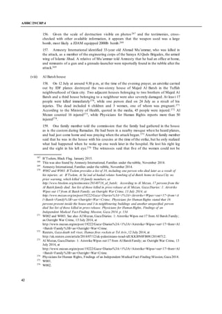 A/HRC/29/CRP.4
42
156. Given the scale of destruction visible on photos267 and the testimonies, cross-
checked with other available information, it appears that the weapon used was a large
bomb, most likely a JDAM equipped 2000lb bomb.268
157. Amnesty International identified 33-year old Ahmad Mu’ammar, who was killed in
the attack, as a member of the engineering corps of the Saraya Al Quds Brigades, the armed
wing of Islamic Jihad. A relative of Mu’ammar told Amnesty that he had an office at home,
and remnants of a gun and a grenade-launcher were reportedly found in the rubble after the
attack.269
(viii) Al Batsh house
158. On 12 July at around 9.30 p.m., at the time of the evening prayer, an airstrike carried
out by IDF planes destroyed the two-storey house of Majed Al Batsh in the Tuffah
neighbourhood of Gaza city. Two adjacent houses belonging to two brothers of Majed Al
Batsh and a third house belonging to a neighbour were also severely damaged. At leas t 17
people were killed immediately270, while one person died on 24 July as a result of his
injuries. The dead included 6 children and 3 women, one of whom was pregnant.271
According to the Ministry of Health, quoted in the media, 45 people were injured.272 Al
Mezan counted 16 injured273, while Physicians for Human Rights reports more than 50
injured274.
159. One family member told the commission that the family had gathered in the house
as is the custom during Ramadan. He had been in a nearby mosque when he heard planes,
and had just come home and was praying when the attack began.275 Another family member
said that he was in the house with his cousins at the time of the strike, but he only realized
what had happened when he woke up one week later in the hospital. He lost his right leg
and the sight in his left eye.276 The witnesses said that five of the women could not be
267
B’Tselem, Black Flag, January 2015.
268
This was also found by Amnesty International, Families under therubble, November 2014.
269
Amnesty International, Families under the rubble, November 2014.
270
W002 and W003. B’Tselem provides a list of 18, including one person who died later as a result of
his injuries; at: B’Tselem, At Sa’eed al hadad relates bombing of al-Batsh home in Gaza City no
prior warning, which killed 18 family members, at
http://www.btselem.org/testimonies/20140716_al_batsh; According to Al Mezan, 17 persons from the
Al Batsh family died. See list of those killed in press release at Al Mezan, Gaza Diaries: 1: Airstrike
Wipes out 17 from Al Batsh Family; an Outright War Crime, 13 July 2014, at
http://www.mezan.org/en/post/19222/Gaza+Diaries%3A+1%3A+Airstrike+Wipes+out+17+from+A
l+Batsh+Family%3B+an+Outright+War+Crime; Physicians for Human Rights stated that 16
persons present inside the house and 3 in neighbouring buildings and another unspecified person
died See list of those killed in press release. Physicians for Human Rights, Findings of an
Independent Medical Fact-Finding Mission, Gaza 2014, p. 134.
271
W002 and W003. See also Al Mezan, GazaDiaries: 1: Airstrike Wipes out 17 from Al Batsh Family;
an Outright War Crime, 13 July 2014, at
http://www.mezan.org/en/post/19222/Gaza+Diaries%3A+1%3A+Airstrike+Wipes+out+17+from+Al
+Batsh+Family%3B+an+Outright+War+Crime.
272
Reuters, Gaza death toll rises; Hamas fires rockets at Tel Aviv, 12 July 2014, at
http://uk.reuters.com/article/2014/07/12/uk-palestinians-israel-idUKKBN0FB08120140712.
273
Al Mezan, GazaDiaries: 1: AirstrikeWipes out 17 from Al Batsh Family; an Outright War Crime, 13
July 2014, at
http://www.mezan.org/en/post/19222/Gaza+Diaries%3A+1%3A+Airstrike+Wipes+out+17+from+Al
+Batsh+Family%3B+an+Outright+War+Crime.
274
Physicians for Human Rights, Findings of an Independent Medical Fact-Finding Mission, Gaza2014.
275
W001.
276
W002.
 