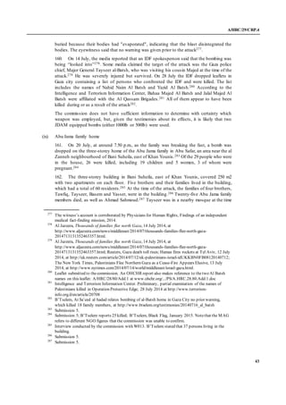 A/HRC/29/CRP.4
43
buried because their bodies had "evaporated", indicating that the blast disintegrated the
bodies. The eyewitness said that no warning was given prior to the attack277.
160. On 14 July, the media reported that an IDF spokesperson said that the bombing was
being “looked into”278. Some media claimed the target of the attack was the Gaza police
chief, Major General Tayseer al-Batsh, who was visiting his cousin Majed at the time of the
attack.279 He was severely injured but survived. On 28 July the IDF dropped leaflets in
Gaza city containing a list of persons who confronted the IDF and were killed. The list
includes the names of Nahid Naim Al Batsh and Yazid Al Batsh.280 According to the
Intelligence and Terrorism Information Center, Bahaa Majed Al Batsh and Jalal Majed Al
Batsh were affiliated with the Al Qassam Brigades.281 All of them appear to have been
killed during or as a result of the attack282.
The commission does not have sufficient information to determine with certainty which
weapon was employed, but, given the testimonies about its effects, it is likely that two
JDAM equipped bombs (either 1000lb or 500lb) were used.
(ix) Abu Jama family home
161. On 20 July, at around 7.50 p.m., as the family was breaking the fast, a bomb was
dropped on the three-storey home of the Abu Jama family in Abu Safar, an area near the al
Zanneh neighbourhood of Bani Suheila, east of Khan Younis.283 Of the 29 people who were
in the house, 26 were killed, including 19 children and 5 women, 3 of whom were
pregnant.284
162. The three-storey building in Bani Suheila, east of Khan Younis, covered 250 m2
with two apartments on each floor. Five brothers and their families lived in the building,
which had a total of 60 residents.285 At the time of the attack, the families of four brothers,
Tawfiq, Tayseer, Basem and Yasser, were in the building.286 Twenty-five Abu Jama family
members died, as well as Ahmad Sahmoud.287 Tayseer was in a nearby mosque at the time
277
The witness’s account is corroborated by Physicians for Human Rights, Findings of an independent
medical fact-finding mission, 2014.
278
Al Jazeera, Thousands of families flee north Gaza, 14 July 2014, at
http://www.aljazeera.com/news/middleeast/2014/07/thousands-families-flee-north-gaza-
2014713131352463357.html.
279
Al Jazeera, Thousands of families flee north Gaza, 14 July 2014, at
http://www.aljazeera.com/news/middleeast/2014/07/thousands-families-flee-north-gaza-
2014713131352463357.html; Reuters, Gaza death toll rises; Hamas fires rockets at Tel Aviv, 12 July
2014, at http://uk.reuters.com/article/2014/07/12/uk-palestinians-israel-idUKKBN0FB08120140712;
The New York Times, Palestinians Flee Northern Gaza as a Cease-Fire Appears Elusive, 13 July
2014, at http://www.nytimes.com/2014/07/14/world/middleeast/israel-gaza.html.
280
Leaflet submitted to thecommission. An OHCHR report also makes reference to thetwo Al Batsh
names on this leaflet: A/HRC/28/80/Add.1 at www.ohchr.org/.../PS/A.HRC.28.80.Add.1.doc
281
Intelligence and Terrorism Information Center. Preliminary, partial examination of the names of
Palestinians killed in Operation Protective Edge; 28 July 2014 at http://www.terrorism-
info.org.il/en/article/20708
282
B’Tselem, At Sa’eed al hadad relates bombing of al-Batsh home in Gaza City no prior warning,
which killed 18 family members, at http://www.btselem.org/testimonies/20140716_al_batsh
283
Submission 5.
284
Submission 5; B’Tselem reports 25 killed; B’Tselem, Black Flag, January 2015. Notethat the MAG
refers to different NGO figures that the commission was unable to confirm.
285
Interview conducted by the commission with W013. B’Tselem stated that 37 persons living in the
building.
286
Submission 5.
287
Submission 5.
 