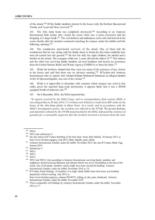 A/HRC/29/CRP.4
44
of the attack.288 Of the family members present in the house only the brothers Bassamand
Tawfiq and 3-year-old Nour survived.289
163. The Abu Jama home was completely destroyed.290 According to an Amnesty
International field worker who visited the scene, there was a crater consistent with the
dropping of a large bomb.291 The civil defence and ambulance crews who had arrived at the
scene shortly after the incident continued searching for corpses under the rubble until the
following morning.292
164. The commission interviewed survivors of the attack. One of them told the
commission that he was sitting with his family about to break the fast when suddenly they
were all sucked into the ground.293 He lost his wife, his eight children, his mother and a
brother in the attack. The youngest child was 2 years old and the oldest 14.294 The witness
and the other two surviving family members are now homeless and receive no assistance
from the United Nations Relief and Works Agency (UNRWA) or from the State.295
165. While the brothers claimed that they were not aware of the presence of any visitors
in the house and said that there was no advance warning,296 B’Tselem and Amnesty
International refer to reports that Ahmad Soliman Mahmoud Sahmoud, an alleged member
of the Al Qassambrigades, was one of the victims.297
166. While it is impossible to determine with certainty which weapon was used in this
strike, given the reported large-scale destruction, it appears likely that it was a JDAM
equipped bomb of unknown size.298
167. On 6 December 2014, the MAG reported that:
“In reports received by the MAG Corps, and in correspondence from various NGOs, it
was alleged that on 20 July 2014,27 civilians were killed as a result of an IDF strike on the
house of the Abu-Jama family in Khan Yunis. As a result, and in accordance with the
MAG's investigation policy, the incident was referred to the FFAM. The factual findings
and materials collated by the FFAM and presented to the MAG, indicated the existence of
grounds for a reasonable suspicion that the incident involved a deviation from the rules
288
W014.
289
W013 and submission 5.
290
See also photo at B’Tselem, Bombing of theAbu Jama’ home, Bani Suheila, 28 January 2015, at
http://www.btselem.org/gaza_strip/2015_black_flag/abu_jame_family
291
Amnesty International, Families under the rubble, November 2014. See also B’Tselem, Black Flag,
January 2015.
292
Submission 5.
293
W013.
294
W013.
295
W013.
296
W013 and W014. Also according to Amnesty International, surviving family members and
neighbours denied knowing Sahmoud and claimed that he was not in thebuilding at the time of the
attack. One of thefamily members said he might have been outsidethe building. Amnesty
International, Families under the rubble, November 2014, p. 18.
297
B’Tselem, Initial findings: 25 members of a single family killed when their house was bombed,
apparently without warning, July 2014, at
http://www.btselem.org/press_releases/20140721_killing_of_abu_jame_familyand Amnesty
International, Families under the rubble, November 2014.
298
This is compatible with findings by Amnesty International, Families under therubble, November
2014, p.17.
 