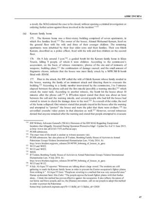 A/HRC/29/CRP.4
47
a result, the MAGordered the case to be closed, without opening a criminal investigation or
ordering further action against those involved in the incident.”318
(xi) Kaware family home
175. The Kaware home was a three-storey building comprised of seven apartments, in
which five families lived.319 The owner of the house, Ahmed Mohamed Kaware, lived on
the ground floor with his wife and three of their younger children. The remaining
apartments were inhabited by their four older sons and their families. Their son Odeih
Kaware, described as a police officer, lived with his wife and four children on the second
floor.
176. On 8 July around 3 p.m.320, a guided bomb hit the Kaware family home in Khan
Younis, killing 9 people, of whom 6 were children. According to the commission’s
assessment, on the basis of witness statements; photos of the site and of remnants of
weapons; building plans;321 the combination of damage caused; and the small amount of
fragments shown; indicate that the house was most likely struck by a MPR 500 lb bomb
fitted with JDAM.
177. Prior to the attack, the IDF called the wife of Odeih Kaware whose family resided in
the house, warning the family of an imminent attack and directing them to evacuate the
building.322 According to a family member interviewed by the commission, 3 to 5 minutes
elapsed between the phone call and the first missile (possibly a warning missile),323 which
struck the water tank. According to another witness, the bomb hit the house about 10
minutes after the phone call.324 A B'Tselem report stated that there was about an hour
between the call and the warning missile, and several people who had left the house had
started to return to check the damage done to the roof.325 As a result of the strike, the roof
of the home collapsed. One witness stated that people stayed in the house after the warning
and attempted to “protect” the house and warn the pilot that there were civilians.326 An
unverified youtube video points in that direction as well.327 However, several witnesses
denied that anyone remained after the warning and stated that people attempted to evacuate
318
IDF Military Advocate General's ('MAG):Decisions of the IDF MAG Regarding Exceptional
Incidents that Allegedly Occurred During Operation 'Protective Edge'- UpdateNo. 4 of 11 June 2015;
at http://www.law.idf.il/163-7353-en/Patzar.aspx
319
PCHR submission.
320
The exact time of the attack is unclear as witness accounts vary.
321
PCHR submission. See also photo at:B’Tselem, Bombing Family House of Activists in Armed
Palestinian Groups Violates International Humanitarian Law, 9 July 2014. At:
http://www.btselem.org/press_releases/20140709_bobming_of_houses_in_gaza.
322
W133 and W052.
323
W133 and W052.
324
W028.
325
B’Tselem, Bombing Family House of Activists in Armed Palestinian Groups Violates International
Humanitarian Law, 9 July 2014. At:
http://www.btselem.org/press_releases/20140709_bobming_of_houses_in_gaza.
326
W133 and W132.
327
8 July:Al-Aqsa TV reporter:"Witnesses are talking about a large crowd. The residents are still
gathering to reach theKaware family home in order to prevent theZionist occupation's fighter planes
from striking it." Al-AqsaTV host: "Peopleare reverting to a method that was very successful once."
Hamas spokesman Sami Abu Zuhri: "The peopleopposetheIsraeli fighter planes with their bodies
alone... I think this method has proven effective against the occupation. It also reflects thenature of
our heroic and brave people, and we, the [Hamas] movement, call on our peopleto adopt this method
in order to protect thePalestinian
homes.http://palwatch.org/main.aspx?fi=111&fld_id=111&doc_id=12020
 