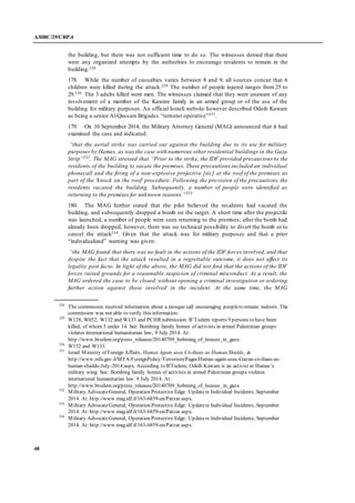 A/HRC/29/CRP.4
48
the building, but there was not sufficient time to do so. The witnesses denied that there
were any organized attempts by the authorities to encourage residents to remain in the
building.328
178. While the number of casualties varies between 8 and 9, all sources concur that 6
children were killed during the attack.329 The number of people injured ranges from 25 to
29.330 The 3 adults killed were men. The witnesses claimed that they were unaware of any
involvement of a member of the Kaware family in an armed group or of the use of the
building for military purposes. An official Israeli website however described Odeih Kaware
as being a senior Al-Qassam Brigades “terrorist operative”331
.
179. On 10 September 2014, the Military Attorney General (MAG) announced that it had
examined the case and indicated:
“that the aerial strike was carried out against the building due to its use for military
purposes by Hamas, as was the case with numerous other residential buildings in the Gaza
Strip”332
. The MAG stressed that “Prior to the strike, the IDF provided precautions to the
residents of the building to vacate the premises. These precautions included an individual
phonecall and the firing of a non-explosive projective [sic] at the roof of the premises, as
part of the 'knock on the roof' procedure. Following the provision of the precautions, the
residents vacated the building. Subsequently, a number of people were identified as
returning to the premises for unknown reasons.”333
180. The MAG further stated that the pilot believed the residents had vacated the
building, and subsequently dropped a bomb on the target. A short time after the projectile
was launched, a number of people were seen returning to the premises; after the bomb had
already been dropped, however, there was no technical possibility to divert the bomb or to
cancel the attack334. Given that the attack was for military purposes and that a prior
“individualized” warning was given:
“the MAG found that there was no fault in the actions of the IDF forces involved, and that
despite the fact that the attack resulted in a regrettable outcome, it does not affect its
legality post facto. In light of the above, the MAG did not find that the actions of the IDF
forces raised grounds for a reasonable suspicion of criminal misconduct. As a result, the
MAG ordered the case to be closed, without opening a criminal investigation or ordering
further action against those involved in the incident. At the same time, the MAG
328
The commission received information about a mosque call encouraging peopleto remain indoors. The
commission was not able to verify this information.
329
W128, W052, W132 and W133 and PCHR submission. B’Tselem reports 9 persons to have been
killed, of whom 5 under 14. See: Bombing family homes of activists in armed Palestinian groups
violates international humanitarian law, 9 July 2014. At:
http://www.btselem.org/press_releases/20140709_bobming_of_houses_in_gaza.
330
W132 and W133.
331
Israel Ministry of Foreign Affairs, Hamas Again uses Civilians as Human Shields, at
http://www.mfa.gov.il/MFA/ForeignPolicy/Terrorism/Pages/Hamas-again-uses-Gazan-civilians-as-
human-shields-July-2014.aspx. According to B'Tselem, Odeih Kaware is an activist in Hamas’s
military wing. See: Bombing family homes of activists in armed Palestinian groups violates
international humanitarian law. 9 July 2014. At:
http://www.btselem.org/press_releases/20140709_bobming_of_houses_in_gaza
332
Military AdvocateGeneral, Operation Protective Edge: Updatere Individual Incidents, September
2014. At:http://www.mag.idf.il/163-6859-en/Patzar.aspx.
333
Military AdvocateGeneral, Operation Protective Edge: Updatere Individual Incidents, September
2014. At:http://www.mag.idf.il/163-6859-en/Patzar.aspx.
334
Military AdvocateGeneral, Operation Protective Edge: Updatere Individual Incidents, September
2014. At:http://www.mag.idf.il/163-6859-en/Patzar.aspx.
 
