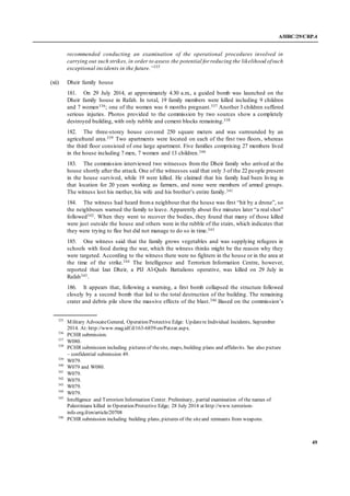A/HRC/29/CRP.4
49
recommended conducting an examination of the operational procedures involved in
carrying out such strikes, in order to assess the potential for reducing the likelihood ofsuch
exceptional incidents in the future.”335
(xii) Dheir family house
181. On 29 July 2014, at approximately 4.30 a.m., a guided bomb was launched on the
Dheir family house in Rafah. In total, 19 family members were killed including 9 children
and 7 women336; one of the women was 6 months pregnant.337 Another 3 children suffered
serious injuries. Photos provided to the commission by two sources show a completely
destroyed building, with only rubble and cement blocks remaining.338
182. The three-storey house covered 250 square meters and was surrounded by an
agricultural area.339 Two apartments were located on each of the first two floors, whereas
the third floor consisted of one large apartment. Five families comprising 27 members lived
in the house including 7 men, 7 women and 13 children.340
183. The commission interviewed two witnesses from the Dheir family who arrived at the
house shortly after the attack. One of the witnesses said that only 3 of the 22 people present
in the house survived, while 19 were killed. He claimed that his family had been living in
that location for 20 years working as farmers, and none were members of armed groups.
The witness lost his mother, his wife and his brother’s entire family.341
184. The witness had heard froma neighbour that the house was first “hit by a drone”, so
the neighbours warned the family to leave. Apparently about five minutes later “a real shot”
followed342. When they went to recover the bodies, they found that many of those killed
were just outside the house and others were in the rubble of the stairs, which indicates that
they were trying to flee but did not manage to do so in time.343
185. One witness said that the family grows vegetables and was supplying refugees in
schools with food during the war, which the witness thinks might be the reason why they
were targeted. According to the witness there were no fighters in the house or in the area at
the time of the strike.344 The Intelligence and Terrorism Information Centre, however,
reported that Izat Dheir, a PIJ Al-Quds Battalions operative, was killed on 29 July in
Rafah345.
186. It appears that, following a warning, a first bomb collapsed the structure followed
closely by a second bomb that led to the total destruction of the building. The remaining
crater and debris pile show the massive effects of the blast.346 Based on the commission’s
335
Military AdvocateGeneral, Operation Protective Edge: Updatere Individual Incidents, September
2014. At:http://www.mag.idf.il/163-6859-en/Patzar.aspx.
336
PCHR submission.
337
W080.
338
PCHR submission including pictures of thesite, maps, building plans and affidavits. See also picture
– confidential submission 49.
339
W079.
340
W079 and W080.
341
W079.
342
W079.
343
W079.
344
W079.
345
Intelligence and Terrorism Information Center. Preliminary, partial examination of the names of
Palestinians killed in Operation Protective Edge; 28 July 2014 at http://www.terrorism-
info.org.il/en/article/20708
346
PCHR submission including building plans, pictures of the siteand remnants from weapons.
 