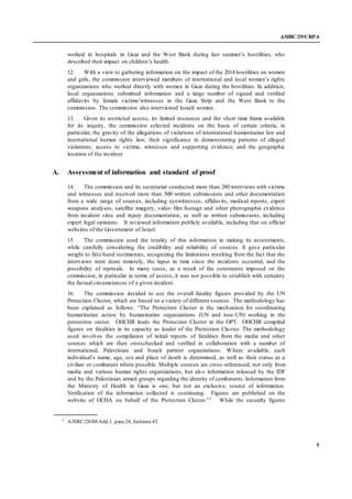 A/HRC/29/CRP.4
5
worked in hospitals in Gaza and the West Bank during last summer’s hostilities, who
described their impact on children’s health.
12. With a view to gathering information on the impact of the 2014 hostilities on women
and girls, the commission interviewed members of international and local women’s rights
organizations who worked directly with women in Gaza during the hostilities. In addition,
local organizations submitted information and a large number of signed and verified
affidavits by female victims/witnesses in the Gaza Strip and the West Bank to the
commission. The commission also interviewed Israeli women.
13. Given its restricted access, its limited resources and the short time frame available
for its inquiry, the commission selected incidents on the basis of certain criteria, in
particular, the gravity of the allegations of violations of international humanitarian law and
international human rights law; their significance in demonstrating patterns of alleged
violations; access to victims, witnesses and supporting evidence; and the geographic
location of the incident.
A. Assessment of information and standard of proof
14. The commission and its secretariat conducted more than 280 interviews with victims
and witnesses and received more than 500 written submissions and other documentation
from a wide range of sources, including eyewitnesses, affidavits, medical reports, expert
weapons analyses, satellite imagery, video film footage and other photographic evidence
from incident sites and injury documentation, as well as written submissions, including
expert legal opinions. It reviewed information publicly available, including that on official
websites of the Government of Israel.
15. The commission used the totality of this information in making its assessments,
while carefully considering the credibility and reliability of sources. It gave particular
weight to first-hand testimonies, recognizing the limitations resulting from the fact that the
interviews were done remotely, the lapse in time since the incidents occurred, and the
possibility of reprisals. In many cases, as a result of the constraints imposed on the
commission, in particular in terms of access, it was not possible to establish with certainty
the factual circumstances of a given incident.
16. The commission decided to use the overall fatality figures provided by the UN
Protection Cluster, which are based on a variety of different sources. The methodology has
been explained as follows: “The Protection Cluster is the mechanism for coordinating
humanitarian action by humanitarian organizations (UN and non-UN) working in the
protection sector. OHCHR leads the Protection Cluster in the OPT. OHCHR compiled
figures on fatalities in its capacity as leader of the Protection Cluster. The methodology
used involves the compilation of initial reports of fatalities from the media and other
sources which are then crosschecked and verified in collaboration with a number of
international, Palestinian and Israeli partner organizations. Where available, each
individual’s name, age, sex and place of death is determined, as well as their status as a
civilian or combatant where possible. Multiple sources are cross-referenced, not only from
media and various human rights organizations, but also information released by the IDF
and by the Palestinian armed groups regarding the identity of combatants. Information from
the Ministry of Health in Gaza is one, but not an exclusive, source of information.
Verification of the information collected is continuing. Figures are published on the
website of OCHA on behalf of the Protection Cluster.”2
While the casualty figures
2
A/HRC/28/80/Add.1, para.24, footnote43.
 