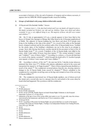 A/HRC/29/CRP.4
50
assessment of pictures of the site and of remnants of weapons and on witness accounts, it
appears that two MPR 500 JDAM equipped bombs struck the building.
b. Groups of individualswith young children killed while outside
(i) Al Sayam and Abu Sanimah families’ houses
187. “A minute later […] the dust had settled and I saw my family all ripped to pieces.
My family included my brothers, my wife and my children. Some were dead and others
wounded. It was a very difficult thing to see. The majority of those who fell were women
and children.347
”
188. On 21 July at approximately 6.15 a.m., a missile appears to have been fired at the
house of Ahmed Abu Sanimah in Othman Bin Affan Street in the Al Siyamat neighborhood
of Rafah. The adjacent Al Sayam building has four floors and about 35-37 people were
living in the building at the time of the attack348. As a result of the strike on the Sanimah
house, shrapnel scattered and hit the northern walls of the Al Sayamfamily house. Terrified
by the attack, many of the building’s inhabitants ran out to the street in an attempt to
escape. Soon after leaving their house, another missile hit the pavement in front of the Al
Sayam family home.349 As a result, 9 members of the Al Sayam family were killed in the
street, while 2 died within 24 hours from their injuries.350 The victims included 2 women
and 7 children351 (one of them a baby).352 According to a witness, a 14-year-old died later
as a result of the injuries sustained353, which brought the death toll to 12. Another 6 people
were injured, of whom 2 were women and 3 were children.354
189. According to photos of the site355, the area was hit by 3 missiles (some witnesses
indicated that there were 5356). Within a few minutes ambulances arrived at the scene and
transported the injured to Al Najjar hospital357. Three of those injured became disabled as a
result of the attack.358 The commission reviewed photos from the site, showing extensive
damage to the Al Sayam family home caused by shrapnel.359 Photos submitted to the
commission by a journalist reveal big scars on the legs and stomach of one of the surviving
Al Sayam children.360
190. The commission interviewed two Al Sayam family members, one of whom survived
the attack and a second who was in a mosque close by and rushed to the scene when he
heard what had happened. The eyewitness told the commission:
347
W144
348
PCHR submission.
349
W144. PCHR submission.
350
W144; see list at PCHR, Weekly Report on Israeli Human Rights Violations in theOccupied
Palestinian Territory (17- 23 July 2014).
351
Indications of the age of one of the victims differ (just under or over 18 years old); since the witness
interviewed by thecommission said that he was 15, he is counted as a child.
352
W144 and W145.
353
W145. According to Physicians for Human Rights one person died later as a result of theinjuries
sustained. Physicians for Human Rights, Findings of an Independent Medical Fact-Finding Mission,
Gaza 2014, pp. 204-208.
354
W145.
355
PCHR submission.
356
W144.
357
PCHR submission.
358
W145.
359
PCHR submission.
360
Photos submission 49.
 