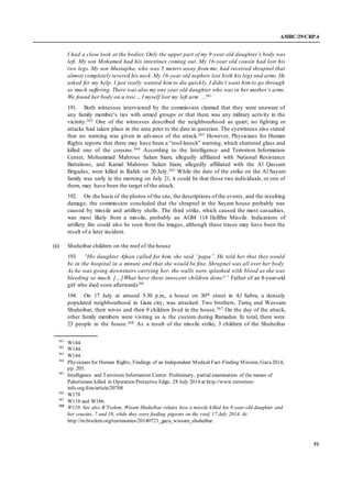 A/HRC/29/CRP.4
51
I had a close look at the bodies. Only the upper part of my 9-year old daughter’s body was
left. My son Mohamed had his intestines coming out. My 16-year old cousin had lost his
two legs. My son Mustapha, who was 5 meters away from me, had received shrapnel that
almost completely severed his neck.My 16-year old nephew lost both his legs and arms. He
asked for my help. I just really wanted him to die quickly. I didn’t want him to go through
so much suffering. There was also my one year old daughter who was in her mother’s arms.
We found her body on a tree… I myself lost my left arm …361
191. Both witnesses interviewed by the commission claimed that they were unaware of
any family member’s ties with armed groups or that there was any military activity in the
vicinity.362 One of the witnesses described the neighbourhood as quiet; no fighting or
attacks had taken place in the area prior to the date in question. The eyewitness also stated
that no warning was given in advance of the attack.363 However, Physicians for Human
Rights reports that there may have been a “roof-knock” warning, which shattered glass and
killed one of the cousins.364 According to the Intelligence and Terrorism Information
Center, Mohammad Mahrous Salam Siam, allegedly affiliated with National Resistance
Battalions, and Kamal Mahrous Salam Siam, allegedly affiliated with the Al Qassam
Brigades, were killed in Rafah on 20 July.365 While the date of the strike on the Al Sayam
family was early in the morning on July 21, it could be that those two individuals, or one of
them, may have been the target of the attack.
192. On the basis of the photos of the site, the descriptions of the events ,and the resulting
damage, the commission concluded that the shrapnel in the Sayam house probably was
caused by missile and artillery shells. The third strike, which caused the most casualties,
was most likely from a missile, probably an AGM 114 Hellfire Missile. Indications of
artillery fire could also be seen from the images, although these traces may have been the
result of a later incident.
(ii) Shuheibar children on the roof of the house
193. “His daughter Afnan called for him, she said “papa”. He told her that they would
be in the hospital in a minute and that she would be fine. Shrapnel was all over her body.
As he was going downstairs carrying her, the walls were splashed with blood as she was
bleeding so much. […]What have these innocent children done?” Father of an 8-year-old
girl who died soon afterwards366
194. On 17 July at around 5.30 p.m., a house on 30th street in Al Sabra, a densely
populated neighbourhood in Gaza city, was attacked. Two brothers, Tareq and Wessam
Shuheibar, their wives and their 9 children lived in the house.367 On the day of the attack,
other family members were visiting as is the custom during Ramadan. In total, there were
23 people in the house.368 As a result of the missile strike, 3 children of the Shuheibar
361
W144.
362
W144.
363
W144.
364
Physicians for Human Rights, Findings of an Independent Medical Fact-Finding Mission, Gaza2014,
pp. 205.
365
Intelligence and Terrorism Information Center. Preliminary, partial examination of the names of
Palestinians killed in Operation Protective Edge; 28 July 2014 at http://www.terrorism-
info.org.il/en/article/20708
366
W178
367
W110 and W186.
368
W110. See also B’Tselem, Wisam Shuheibar relates how a missile killed his 8-year-old daughter and
her cousins, 7 and 10, while they were feeding pigeons on the roof, 17 July 2014. At:
http://m.btselem.org/testimonies/20140721_gaza_wissam_shuheibar.
 