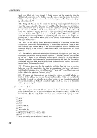 A/HRC/29/CRP.4
52
family were killed and 2 were injured. A family member told the commission that the
children had gone to the roof to feed the birds. The witness said that, before the war, the
children used to spend a lot of time on the roof but during the conflict they would only go
up to feed the birds. 369
195. Tareq and Wessam told the commission that they were lying down before sunset
when they were awakened by the sound of a loud blast. They did not know at first that the
explosion had taken place in their own house, but neighbours gathering outside alerted
them that their roof had been hit. Wessam said that he saw an opening in the ceiling and
water mixed with blood dripping down, so he went upstairs to check what had happened
and found the five children lying on the ground. Jihad, aged 11, and Wessam, aged 9, were
dead. The three remaining children, all severely injured, were taken to the hospital by
passing cars.370 One of them, Afnan, aged 9, was bleeding heavily and died soon after
arriving at the hospital.371
196. Basil, 10, was critically injured. He had four surgeries in his abdomen, his skull was
fractured and his hand and shoulder shattered. After receiving treatment in Turkey, he was
still not able to open his hand. Oday, 15, had fractures on his foot, wounds in his hand and
underwent surgery on his abdomen.372 Both children were suffering from the loss of the
others.373
197. The explosion pierced the roof and two floors below, destroyed the water tanks on
the roof and shattered the house’s windows and doors.374 No strikes followed the first strike
on the roof.375 Based on the information available to the commission, including pictures
showing penetration and damage and of remnants of weapons, it is likely that the weapon
used was a 500 pound MPR bomb, a precise bomb used to penetrate concrete and destroy
targets in lower floors or underground.
198. Witnesses interviewed by the commission said that there had been no warning
before the strike. They also insisted that there were no militants in the house, and that the
neighbourhood was calm at the time of the attack.376 Tareq and WessamShuheibar appear
to have links to the Palestinian Authority police.377
200. Witnesses told the commission that the surviving children were visibly affected by
the loss of their siblings and cousins. The uncle of one of the victims said that after the
incident his 8-year old son refused to go to school on his own and showed other signs of
trauma. Other children in the family were afraid to play outside and woke up in the middle
of the night screaming.378
(iii) Al Farra family home
201. On 1 August, at around 2.30 a.m., the roof of the Al Farra’s three storey family
home in Khan Younis, in a residential area far from the Green Line was hit379, possibly by a
“roof-knock”. As the family fled the house, a second missile struck a group of family
369
W186.
370
W186.
371
W186.
372
W110.
373
W110 and W186.
374
W110.
375
W110 and W186.
376
Meeting with Al Mezan on 9 February 2015.
377
Meeting with Al Mezan on 9 February 2015.
378
W110.
379
W186; also meeting with Al Mezan on 9 February 2015.
 