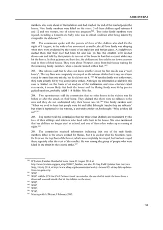 A/HRC/29/CRP.4
53
members who were ahead of their relatives and had reached the end of the road opposite the
house. Nine family members were killed on the street, 5 of them children aged between 4
and 12 and two women, one of whom was pregnant380. Two other family members were
injured, including a 4-month-old baby who was in critical condition after being injured by
shrapnel in the abdomen381.
202. The commission spoke with the parents of three of the children who died. On the
night of 1 August, in the wake of an announced ceasefire, the Al Farra family was sleeping
when they were awakened by the sound of an explosion and broken glass. As neighbours
alerted them that their roof had been hit and was on fire, the children were rushed
downstairs and told by their parents to run out of the house in fear that a second strike may
hit the house. In their pyjamas and bare feet, the children and four adults ran down a narrow
road in front of their house. They were about 70 meters away from their house waiting for
the remaining family members when a missile landed at their feet. 382
203. One witness said that he does not know whether or not the first missile was a “roof-
knock”. The top floor was completely destroyed so the witness thinks that it may have been
struck by more than one missile, but he did not see it. 383 When the family was in the street,
they were directly hit by two consecutive strikes. Although the information available in this
case is limited, on the basis of an analysis of the testimonies and cross -checked expert
statements, it seems likely that both the house and the fleeing family were hit by precise
guided munition, probably AGM 114 Hellfire Missiles.
204. Two eyewitnesses told the commission that no other house in the vicinity was hit
before or after the attack on their home. They claimed that there were no militants in the
area and they do not understand why their house was hit.384 One family member said,
“When we used to hear that people were hit and killed I thought ‘maybe they are militants’
but when it happened to the witness, a university professor, he thought: “Why do they kill
us?”385
205. The mother told the commission that her three other children are traumatized by the
loss of their siblings and relatives who lived with them in the house. She also mentioned
that her children no longer excel at school, and one of them often wakes up screaming at
night.386
206. The commission received information indicating that one of the male family
members killed in the attack worked for Hamas, but it is unclear what his functions were.
He lived on the top floor of the house, which was completely destroyed, but had not stayed
there regularly after the start of the conflict. He was among the group of people who were
killed in the street by the second strike.387
380
B’Tselem, Families Bombed at home Gaza, 11 August 2014, at
http://www.btselem.org/gaza_strip/201407_families; see also Al-Haq, Field Updates from the Gaza
Strip, 10 July 2014, at http://www.alhaq.org/documentation/weekly-focuses/821-al-haq-field-updates-
from-the-gaza-strip.
381
W097
382
W097 told the COI that Civil Defence found two missiles: the one that hit inside thehouse from a
drone and a second missile that hit the children on the street.
383
W097.
384
W097.
385
W097.
386
W187.
387
Meeting with Al Mezan, 9 February 2015.
 
