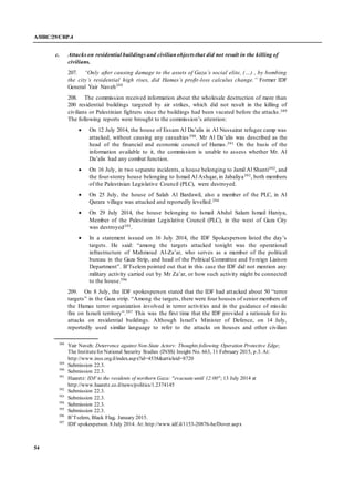 A/HRC/29/CRP.4
54
c. Attackson residential buildingsand civilianobjects that did not result in the killing of
civilians.
207. “Only after causing damage to the assets of Gaza’s social elite, (…) , by bombing
the city’s residential high rises, did Hamas’s profit-loss calculus change.” Former IDF
General Yair Naveh388
208. The commission received information about the wholesale destruction of more than
200 residential buildings targeted by air strikes, which did not result in the killing of
civilians or Palestinian fighters since the buildings had been vacated before the attacks.389
The following reports were brought to the commission’s attention:
 On 12 July 2014, the house of Essam Al Da’alis in Al Nussairat refugee camp was
attacked, without causing any casualties390. Mr Al Da’alis was described as the
head of the financial and economic council of Hamas.391 On the basis of the
information available to it, the commission is unable to assess whether Mr. Al
Da’alis had any combat function.
 On 16 July, in two separate incidents, a house belonging to Jamil Al Shanti392, and
the four-storey house belonging to Ismail Al Ashqar, in Jabaliya393, both members
of the Palestinian Legislative Council (PLC), were destroyed.
 On 25 July, the house of Salah Al Bardawil, also a member of the PLC, in Al
Qarara village was attacked and reportedly levelled.394
 On 29 July 2014, the house belonging to Ismail Abdul Salam Ismail Haniya,
Member of the Palestinian Legislative Council (PLC), in the west of Gaza City
was destroyed395.
 In a statement issued on 16 July 2014, the IDF Spokesperson listed the day’s
targets. He said: “among the targets attacked tonight was the operational
infrastructure of Mahmoud Al-Za’ar, who serves as a member of the political
bureau in the Gaza Strip, and head of the Political Committee and Foreign Liaison
Department”. B’Tselem pointed out that in this case the IDF did not mention any
military activity carried out by Mr Za’ar, or how such activity might be connected
to the house.396
209. On 8 July, the IDF spokesperson stated that the IDF had attacked about 50 “terror
targets” in the Gaza strip. “Among the targets, there were four houses of senior members of
the Hamas terror organization involved in terror activities and in the guidance of missile
fire on Israeli territory”.397 This was the first time that the IDF provided a rationale for its
attacks on residential buildings. Although Israel’s Minister of Defence, on 14 July,
reportedly used similar language to refer to the attacks on houses and other civilian
388
Yair Naveh: Deterrence against Non-State Actors: Thoughts following Operation Protective Edge;
The Institutefor National Security Studies (INSS) Insight No. 663, 11 February 2015, p.3. At:
http://www.inss.org.il/index.aspx?id=4538&articleid=8720
389
Submission 22.3.
390
Submission 22.3.
391
Haaretz: IDF to the residents of northern Gaza: "evacuate until 12:00"; 13 July 2014 at
http://www.haaretz.co.il/news/politics/1.2374145
392
Submission 22.3.
393
Submission 22.3.
394
Submission 22.3.
395
Submission 22.3.
396
B’Tselem, Black Flag, January 2015.
397
IDF spokesperson. 8 July 2014. At: http://www.idf.il/1153-20876-he/Dover.aspx
 