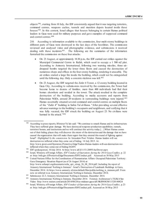 A/HRC/29/CRP.4
55
objects398, starting from 10 July, the IDF consistently argued that it was targeting terrorists,
command centres, weapons caches, tunnels and munition depots located inside these
houses399. In this context, Israel alleges that houses belonging to certain Hamas political
leaders in Gaza were used for military purposes and gave examples of supposed command
and control centres.400
210. According to information available to the commission, four multi-storey buildings in
different parts of Gaza were destroyed in the last days of the hostilities. The commission
reviewed and analysed video and photographic evidence, and submissions it received
dealing with these incidents401. The following are the summaries of the information
furnished the commission on these four attacks:
 On 23 August, at approximately 10.30 p.m., the IDF carried out strikes against the
Municipal Commercial Centre in Rafah, which used to occupy a 1 500 m2 plot.
According to Amnesty International, following two warning missiles, three air-
dropped bombs targeted the lower three floors and caused the destruction of
numerous shops and offices in the four-storey building, rendering it unusable. The
air strikes started a large fire inside the building, which could not be extinguished
until the following day. Only a concrete skeleton was left.402
 On 23 August, the IDF targeted the Zafer 4 Tower, a 12-storey building located in
Gaza City. According to submissions received by the commission, the Tower had
become home to dozens of families; more than 400 individuals had fled their
homes elsewhere and resided in the tower. The attack resulted in the complete
destruction of the building. According to media accounts and reports from
Palestinian NGOs, around 20 residents in surrounding buildings were injured.403
Hamas assertedly situated several command and control centres on multiple floors
of the “Zafer 4” building in Sabra Tal al-Hawa. “After providing several effective
advance warnings to the building’s occupants and neighbours, and verifying that it
was fully vacated, the IDF struck the building on August 23. No civilians were
harmed in the attack.”404
398
According to press reports, Minister Ya’alo said: “We continue to smash Hamas and its infrastructure.
They have suffered great damage. We have destroyed weapons-production capabilities, tunnels,
terrorists' homes, and institutions and we will continue this activity today […] When Hamas comes
out of their hiding places they will discover the extent of the destruction and the damage that we have
caused theorganization that will make them regret that they entered this round of fighting against
Israel". Highlighted by the commission. In: Jerusalem Post:Ya'alon: Hamas leaders will see
destruction we inflicted when they come out of hiding. 14 July 2015. At:
http://www.jpost.com/Operation-Protective-Edge/Yaalon-Hamas-leaders-will-see-destruction-we-
inflicted-when-they-come-out-of-hiding-362691
399
IDF spokesperson. 10 July 2014. At http://www.idf.il/1153-20893-he/Dover.aspx
400
Israel, Ministry of Foreign Affairs, IDF Conduct of Operations during the 2014 Gaza Conflict, p. 22
at: http://mfa.gov.il/ProtectiveEdge/Documents/IDFConduct.pdf. Accessed on 30 May 2015
401
United Nations Office for theCoordination of Humanitarian Affairs: Occupied Palestinian Territory:
Gaza Emergency Situation Report (as of 26 August 2014) at:
http://www.ochaopt.org/documents/ocha_opt_sitrep_26_08_2014.pdf ;Including the report of
Amnesty International: Nothing is Immune’: Israel’s Destruction of Landmark Buildings in Gaza,
December 2014. At https://www.amnesty.nl/sites/default/files/public/nothing_is_immune.pdf. From
now on referred to as Amnesty International, Nothing is Immune, December 2014.
402
Submission 22.3; Amnesty International, Nothing is Immune, December 2014.
403
Amnesty International, Nothing is Immune, December 2014. Forensic Architecture’s TEJKA See
Video: http://www.reuters.com/article/2014/08/24/us-mideast-gaza-idUSKBN0GM11320140824
404
Israel, Ministry of Foreign Affairs, IDF Conduct of Operations during the 2014 Gaza Conflict, p.23
at: http://mfa.gov.il/ProtectiveEdge/Documents/IDFConduct.pdf, Accessed on 30 May 2015
 