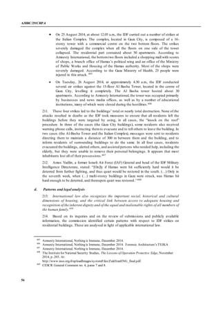 A/HRC/29/CRP.4
56
 On 25 August 2014, at about 12.05 a.m., the IDF carried out a number of strikes at
the Italian Complex. The complex, located in Gaza City, is composed of a 16-
storey tower with a commercial centre on the two bottom floors. The strikes
severely damaged the complex when all the floors on one side of the tower
collapsed. The residential part contained about 50 apartments. According to
Amnesty International, the bottomtwo floors included a shopping mall with scores
of shops, a branch office of Hamas’s political wing and an office of the Ministry
of Public Works and Housing of the Hamas authority. Most of the shops were
severely damaged. According to the Gaza Ministry of Health, 25 people were
injured in this attack. 405
 On Tuesday, 26 August 2014, at approximately 4.30 a.m., the IDF conducted
several air strikes against the 13-floor Al Basha Tower, located in the centre of
Gaza City, levelling it completely. The Al Basha tower hosted about 30
apartments. According to Amnesty International, the tower was occupied primarily
by businesses and news media offices, as well as by a number of educational
institutions, many of which were closed during the hostilities.406
211. These four strikes led to the buildings’ total or nearly total destruction. None of the
attacks resulted in deaths as the IDF took measures to ensure that all residents left the
buildings before they were targeted by using, in all cases, the “knock on the roof”
procedure. In three of the cases (the Gaza City buildings), some residents also received
warning phone calls, instructing themto evacuate and to tell others to leave the building. In
two cases (the Al-Basha Tower and the Italian Complex), messages were sent to residents
directing them to maintain a distance of 300 m between them and the building, and to
inform residents of surrounding buildings to do the same. In all four cases, residents
evacuated the buildings, alerted others, and assisted persons who needed help, including the
elderly, but they were unable to remove their personal belongings. It appears that most
inhabitants lost all of their possessions.407
212. Amos Yadlin, a former Israeli Air Force (IAF) General and head of the IDF Military
Intelligence Directorate, stated: “[On]ly if Hamas were hit sufficiently hard would it be
deterred from further fighting, and thus quiet would be restored in the south. (…) Only in
the seventh week, when (…) multi-storey buildings in Gaza were struck, was Hamas hit
hard enough to be deterred, and thereupon quiet was restored.’’408
d. Patterns and legal analysis
213. International law also recognizes the important social, historical and cultural
dimensions of housing, and the critical link between access to adequate housing and
recognition of the inherent dignity and of the equal and inalienable rights of all members of
the human family.409
214. Based on its inquiries and on the review of submissions and publicly available
information, the commission identified certain patterns with respect to IDF strikes on
residential buildings. These are analysed in light of applicable international law.
405
Amnesty International, Nothing is Immune, December 2014.
406
Amnesty International, Nothing is Immune, December 2014. Forensic Architecture’s TEJKA
407
Amnesty International, Nothing is Immune, December 2014.
408
The Institutefor National Security Studies, The Lessons of Operation Protective Edge, November
2014, p. 203. At
http://www.inss.org.il/uploadImages/systemFiles/ZukEtanENG_final.pdf.
409
CESCR General Comment no. 4, paras 7 and 8.
 
