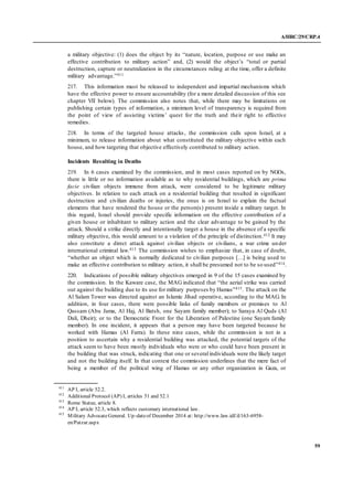 A/HRC/29/CRP.4
59
a military objective: (1) does the object by its “nature, location, purpose or use make an
effective contribution to military action” and, (2) would the object’s “total or partial
destruction, capture or neutralization in the circumstances ruling at the time, offer a definite
military advantage.”411
217. This information must be released to independent and impartial mechanisms which
have the effective power to ensure accountability (for a more detailed discussion of this see
chapter VII below). The commission also notes that, while there may be limitations on
publishing certain types of information, a minimum level of transparency is required from
the point of view of assisting victims’ quest for the truth and their right to effective
remedies.
218. In terms of the targeted house attacks, the commission calls upon Israel, at a
minimum, to release information about what constituted the military objective within each
house, and how targeting that objective effectively contributed to military action.
Incidents Resulting in Deaths
219. In 6 cases examined by the commission, and in most cases reported on by NGOs,
there is little or no information available as to why residential buildings, which are prima
facie civilian objects immune from attack, were considered to be legitimate military
objectives. In relation to each attack on a residential building that resulted in significant
destruction and civilian deaths or injuries, the onus is on Israel to explain the factual
elements that have rendered the house or the person(s) present inside a military target. In
this regard, Israel should provide specific information on the effective contribution of a
given house or inhabitant to military action and the clear advantage to be gained by the
attack. Should a strike directly and intentionally target a house in the absence of a specific
military objective, this would amount to a violation of the principle of distinction.412 It may
also constitute a direct attack against civilian objects or civilians, a war crime under
international criminal law.413 The commission wishes to emphasize that, in case of doubt,
“whether an object which is normally dedicated to civilian purposes […] is being used to
make an effective contribution to military action, it shall be presumed not to be so used”414.
220. Indications of possible military objectives emerged in 9 of the 15 cases examined by
the commission. In the Kaware case, the MAG indicated that “the aerial strike was carried
out against the building due to its use for military purposes by Hamas”415. The attack on the
Al Salam Tower was directed against an Islamic Jihad operative, according to the MAG. In
addition, in four cases, there were possible links of family members or premises to Al
Qassam (Abu Jama, Al Haj, Al Batsh, one Sayam family member); to Saraya Al Quds (Al
Dali, Dheir); or to the Democratic Front for the Liberation of Palestine (one Sayam family
member). In one incident, it appears that a person may have been targeted because he
worked with Hamas (Al Farra). In these nine cases, while the commission is not in a
position to ascertain why a residential building was attacked, the potential targets of the
attack seem to have been mostly individuals who were or who could have been present in
the building that was struck, indicating that one or several individuals were the likely target
and not the building itself. In that context the commission underlines that the mere fact of
being a member of the political wing of Hamas or any other organization in Gaza, or
411
AP I, article 52.2.
412
Additional Protocol (AP) I, articles 51 and 52.1
413
Rome Statue, article 8.
414
AP I, article 52.3, which reflects customary international law.
415
Military AdvocateGeneral. Up-dateof December 2014 at: http://www.law.idf.il/163-6958-
en/Patzar.aspx
 