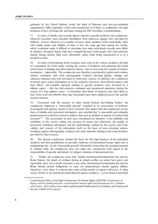 A/HRC/29/CRP.4
6
gathered by the United Nations, Israel, the State of Palestine and non-governmental
organizations differ, regardless of the exact proportion of civilians to combatants, the high
incidence of loss of human life and injury during the 2014 hostilities is heartbreaking.
17. In terms of fatality and casualty figures related to specific incidents, the commission,
whenever possible, cross-checked information from witnesses against lists provided by
different sources. However, in a number of cases, many members of the same family, often
with similar names and children of more or less the same age were among the victims,
which sometimes made it difficult to determine how many individuals actually were killed.
In addition, divergent figures may have emerged because some people who were seriously
injured during attacks died soon afterwards, either while being transported to or in a
hospital or clinic.
18. In terms of determining which weapons were used in the various incidents, the lack
of cooperation by Israel made viewing the scenes of incidents and gathering first hand
observation of damage and other related evidence - key to assessing the veracity of witness
testimonies – impossible. The commission was therefore constrained to gather and evaluate
witness statements and study photographic evidence showing injuries, damage and
ordnance remnants that were provided by third party sources. In addition, the commission
reviewed open source information as to the weapons resources; their delivery means; and
their effects. All available materials relating to specific incidents were reviewed by a
military expert – who has had extensive command and operational experience during the
course of a long military career – to determine what kinds of weapons were most likely to
have been used and whether they may reasonably have been employed given the specific
tactical situation.
19. Consistent with the practice of other United Nations fact-finding bodies,3
the
commission employed a “reasonable ground” standard in its assessment of incidents
investigated and patterns found to have occurred. This means that the commission, on the
basis of reliable and consistent information, was satisfied that “a reasonable and ordinarily
prudent person would have reason to believe that such an incident or pattern of conduct had
occurred.”4
The assessment in each case considered two elements: 1) the reliability and
credibility of the source, taking into account its nature and objectivity, the quality of
previously submitted information and the methodology utilized by the source, and 2) the
validity and veracity of the information itself on the basis of cross -checking witness
testimony against photographic evidence and other materials relating to the same incidents
provided by other sources.
20. The factual conclusions formed the basis for the legal analysis of the individual
incidents and their qualification as possible violations of international human rights law or
humanitarian law. As the “reasonable ground” threshold is lower than the standard required
in criminal trials, the commission does not make any conclusions with regard to the
responsibility of specific individuals for alleged violations of international law.
21. Finally, the commission notes that “[u]nder international humanitarian law and the
Rome Statute, the death of civilians during an armed conflict, no matter how grave and
regrettable, does not in itself constitute a war crime. International humanitarian law and the
Rome Statute permit belligerents to carry out proportionate attacks against military
objectives, even when it is known that some civilian deaths or injuries will occur. A crime
occurs if there is an intentional attack directed against civilians […] or an attack is launched
3
United Nations Office of theHigh Commissioner for Human Rights (OHCHR): Commissions of
Inquiry and Fact-finding-missions on international human rights and humanitarian law. Guidance
and Practice. 2015 at http://www.ohchr.org/Documents/Publications/CoI_Guidance_and_Practice.pdf
4
See also A/HRC/25/63, para.22
 