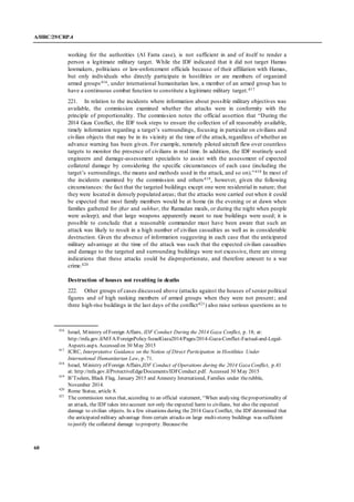 A/HRC/29/CRP.4
60
working for the authorities (Al Farra case), is not sufficient in and of itself to render a
person a legitimate military target. While the IDF indicated that it did not target Hamas
lawmakers, politicians or law-enforcement officials because of their affiliation with Hamas,
but only individuals who directly participate in hostilities or are members of organized
armed groups416, under international humanitarian law, a member of an armed group has to
have a continuous combat function to constitute a legitimate military target.417
221. In relation to the incidents where information about possible military objectives was
available, the commission examined whether the attacks were in conformity with the
principle of proportionality. The commission notes the official assertion that “During the
2014 Gaza Conflict, the IDF took steps to ensure the collection of all reasonably available,
timely information regarding a target’s surroundings, focusing in particular on civilians and
civilian objects that may be in its vicinity at the time of the attack, regardless of whether an
advance warning has been given. For example, remotely piloted aircraft flew over countless
targets to monitor the presence of civilians in real time. In addition, the IDF routinely used
engineers and damage-assessment specialists to assist with the assessment of expected
collateral damage by considering the specific circumstances of each case (including the
target’s surroundings, the means and methods used in the attack, and so on).”418 In most of
the incidents examined by the commission and others419, however, given the following
circumstances: the fact that the targeted buildings except one were residential in nature; that
they were located in densely populated areas; that the attacks were carried out when it could
be expected that most family members would be at home (in the evening or at dawn when
families gathered for iftar and suhhur, the Ramadan meals, or during the night when people
were asleep); and that large weapons apparently meant to raze buildings were used; it is
possible to conclude that a reasonable commander must have been aware that such an
attack was likely to result in a high number of civilian casualties as well as in considerable
destruction. Given the absence of information suggesting in each case that the anticipated
military advantage at the time of the attack was such that the expected civilian casualties
and damage to the targeted and surrounding buildings were not excessive, there are strong
indications that these attacks could be disproportionate, and therefore amount to a war
crime.420
Destruction of houses not resulting in deaths
222. Other groups of cases discussed above (attacks against the houses of senior political
figures and of high ranking members of armed groups when they were not present; and
three high-rise buildings in the last days of the conflict421) also raise serious questions as to
416
Israel, Ministry of Foreign Affairs, IDF Conduct During the 2014 Gaza Conflict, p. 18; at:
http://mfa.gov.il/MFA/ForeignPolicy/IsraelGaza2014/Pages/2014-Gaza-Conflict-Factual-and-Legal-
Aspects.aspx. Accessed on 30 May 2015
417
ICRC, Interpretative Guidance on the Notion of Direct Participation in Hostilities Under
International Humanitarian Law, p. 71.
418
Israel, Ministry of Foreign Affairs,IDF Conduct of Operations during the 2014 Gaza Conflict, p.41
at: http://mfa.gov.il/ProtectiveEdge/Documents/IDFConduct.pdf. Accessed 30 May 2015
419
B’Tselem, Black Flag, January 2015 and Amnesty International, Families under therubble,
November 2014.
420
Rome Statue, article 8.
421
The commission notes that, according to an official statement, “When analysing theproportionality of
an attack, the IDF takes into account not only the expected harm to civilians, but also the expected
damage to civilian objects. In a few situations during the 2014 Gaza Conflict, the IDF determined that
the anticipated military advantage from certain attacks on large multi-storey buildings was sufficient
to justify the collateral damage to property. Becausethe
 