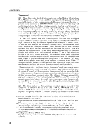 A/HRC/29/CRP.4
62
Weapons used
224. Many of the strikes described in this chapter, e.g. on the Al Hajj, Al Dali, Abu Jama,
Dheir, Abu Jabr and Al Batsh houses, apart from causing death and injury, led to the total
or partial destruction of entire buildings as described by many witnesses and illustrated by
pictures. This is also noted by UNITAR-UNOSAT, which, on the basis of its analysis of
satellite imagery, found that “[m]any buildings across the Gaza Strip were likely struck by
laser guided air dropped munitions which are capable of collapsing a large building with
relatively moderate damage to surrounding areas. […] All are obviously visibly collapsed
while surrounding buildings are not, though surrounding buildings certainly experienced
some form of collateral damage from the munitions impacting the primary targets. Such
damage examples are widespread within the interior of the Gaza Strip.”427
225. The cases examined and other available evidence show that large air-dropped
weapons with highly destructive potential, widely employed during Operation “Protective
Edge”, were used in many incidents (see in particular the sections on Al Salam, Al Batsh,
Al Dali and Abu Jama and the multi-storey buildings above). The commission notes
Israel’s assertion that “during the 2014 Gaza Conflict, whenever feasible, the IDF selected
munitions that would minimise potential civilian casualties and injuries, while still
achieving the objective sought. In this regard, whenever feasible, the IDF conducted
pinpoint aerial strikes, using precision-guided munitions.”428 As an NGO conducting
research on the use of weapons by Israel in Gaza last summer found: “Many of the aerial
munitions used, while more accurate than their historic predecessors, still have a wide-area
effect because of their size and power. One munition used by the Israeli Air Force is the
Mk-84, a high-explosive bomb fitted with a guidance system that weighs 2,000lb.”429
Similarly, concerning the GBU-31, which appears to have been used in several of the cases
described above, engineers and weapons designers reportedly stated the following:
“The explosion creates a shock wave exerting thousands of pounds of pressure per square
inch. By comparison, a shock wave of 12 psi will knock a person down; and the injury
threshold is 15 pounds psi. The pressure from the explosion of a device such as the Mark -
84 JDAM can rupture lungs, burst sinus cavities and tear off limbs hundreds of feet from
the blast site, according to trauma physicians. When it hits, the JDAM generates an 8,500-
degree fireball, gouges a 20-foot crater as it displaces 10,000 pounds of dirt and rock and
generates enough wind to knock down walls blocks away and hurl metal fragments a mile
or more. There is a very great concussive effect. Damage to any human beings in the
vicinity would be pretty nasty.”430
226. The above analysis has been confirmed by military experts consulted by the
commission. In relation to the use of the GBU-32/MK-82, 1000lb bomb or the GBU-
31/MK-84, 2000lb bomb, which were used in several of the above-mentioned incidents,
regardless how precise the bomb is, it remains extremely questionable whether a weapon
427
UNITAR-UNOSAT:Impact of the2014 Conflict in the GazaStrip. UNOSAT Satellite Derived
GeospatialAnalysis; 2014; p. 11. At:
https://unosat.web.cern.ch/unosat/unitar/publications/UNOSAT_GAZA_REPORT_OCT2014_WEB.
pdf
428
Israel, Ministry of Foreign Affairs, IDF Conduct of Operations during the 2014 Gaza Conflict, p.
38at: http://mfa.gov.il/ProtectiveEdge/Documents/IDFConduct.pdf, Accessed 30 May 2015.
429
Action on Armed Violence, Under fire Israel’s artillery policies scrutinised, December 2014, p. 15.
At:https://aoav.org.uk/wp-content/uploads/2015/03/AOAV-Under-Fire-Israels-artillery-policies-
scrutinised.pdf.
430
San Diego Union Tribune, 21 March 2003 at:
http://legacy.utsandiego.com/news/world/iraq/20030321-9999_1n21bombs.html (accessed on 22
April2015).
 