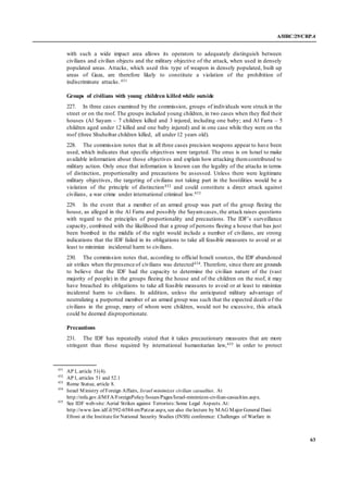 A/HRC/29/CRP.4
63
with such a wide impact area allows its operators to adequately distinguish between
civilians and civilian objects and the military objective of the attack, when used in densely
populated areas. Attacks, which used this type of weapon in densely populated, built up
areas of Gaza, are therefore likely to constitute a violation of the prohibition of
indiscriminate attacks.431
Groups of civilians with young children killed while outside
227. In three cases examined by the commission, groups of individuals were struck in the
street or on the roof. The groups included young children, in two cases when they fled their
houses (Al Sayam – 7 children killed and 3 injured, including one baby; and Al Farra – 5
children aged under 12 killed and one baby injured) and in one case while they were on the
roof (three Shuheibar children killed, all under 12 years old).
228. The commission notes that in all three cases precision weapons appear to have been
used, which indicates that specific objectives were targeted. The onus is on Israel to make
available information about those objectives and explain how attacking themcontributed to
military action. Only once that information is known can the legality of the attacks in terms
of distinction, proportionality and precautions be assessed. Unless there were legitimate
military objectives, the targeting of civilians not taking part in the hostilities would be a
violation of the principle of distinction432 and could constitute a direct attack against
civilians, a war crime under international criminal law.433
229. In the event that a member of an armed group was part of the group fleeing the
house, as alleged in the Al Farra and possibly the Sayamcases, the attack raises questions
with regard to the principles of proportionality and precautions. The IDF’s surveillance
capacity, combined with the likelihood that a group of persons fleeing a house that has just
been bombed in the middle of the night would include a number of civilians, are strong
indications that the IDF failed in its obligations to take all feasible measures to avoid or at
least to minimize incidental harm to civilians.
230. The commission notes that, according to official Israeli sources, the IDF abandoned
air strikes when the presence of civilians was detected434. Therefore, since there are grounds
to believe that the IDF had the capacity to determine the civilian nature of the (vast
majority of people) in the groups fleeing the house and of the children on the roof, it may
have breached its obligations to take all feasible measures to avoid or at least to minimize
incidental harm to civilians. In addition, unless the anticipated military advantage of
neutralizing a purported member of an armed group was such that the expected death of the
civilians in the group, many of whom were children, would not be excessive, this attack
could be deemed disproportionate.
Precautions
231. The IDF has repeatedly stated that it takes precautionary measures that are more
stringent than those required by international humanitarian law,435 in order to protect
431
AP I, article 51(4).
432
AP I, articles 51 and 52.1
433
Rome Statue, article 8.
434
Israel Ministry of Foreign Affairs, Israel minimizes civilian casualties. At
http://mfa.gov.il/MFA/ForeignPolicy/Issues/Pages/Israel-minimizes-civilian-casualties.aspx.
435
See IDF web-site: Aerial Strikes against Terrorists:Some Legal Aspects. At:
http://www.law.idf.il/592-6584-en/Patzar.aspx, see also thelecture by MAG Major General Dani
Efroni at the Institutefor National Security Studies (INSS) conference: Challenges of Warfare in
 