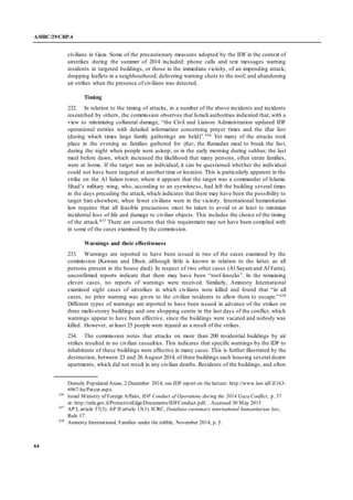 A/HRC/29/CRP.4
64
civilians in Gaza. Some of the precautionary measures adopted by the IDF in the context of
airstrikes during the summer of 2014 included: phone calls and text messages warning
residents in targeted buildings, or those in the immediate vicinity, of an impending attack;
dropping leaflets in a neighbourhood; delivering warning shots to the roof; and abandoning
air strikes when the presence of civilians was detected.
Timing
232. In relation to the timing of attacks, in a number of the above incidents and incidents
researched by others, the commission observes that Israeli authorities indicated that, with a
view to minimizing collateral damage, “the Civil and Liaison Administration updated IDF
operational entities with detailed information concerning prayer times and the iftar fast
(during which times large family gatherings are held)”.436 Yet many of the attacks took
place in the evening as families gathered for iftar, the Ramadan meal to break the fast,
during the night when people were asleep; or in the early morning during suhhur, the last
meal before dawn, which increased the likelihood that many persons, often entire families,
were at home. If the target was an individual, it can be questioned whether the individual
could not have been targeted at another time or location. This is particularly apparent in the
strike on the Al Salam tower, where it appears that the target was a commander of Islamic
Jihad’s military wing, who, according to an eyewitness, had left the building several times
in the days preceding the attack, which indicates that there may have been the possibility to
target him elsewhere, when fewer civilians were in the vicinity. International humanitarian
law requires that all feasible precautions must be taken to avoid or at least to minimize
incidental loss of life and damage to civilian objects. This includes the choice of the timing
of the attack.437 There are concerns that this requirement may not have been complied with
in some of the cases examined by the commission.
Warnings and their effectiveness
233. Warnings are reported to have been issued in two of the cases examined by the
commission (Kaware and Dheir, although little is known in relation to the latter, as all
persons present in the house died). In respect of two other cases (Al Sayamand Al Farra),
unconfirmed reports indicate that there may have been “roof-knocks”. In the remaining
eleven cases, no reports of warnings were received. Similarly, Amnesty International
examined eight cases of airstrikes in which civilians were killed and found that “in all
cases, no prior warning was given to the civilian residents to allow them to escape.”438
Different types of warnings are reported to have been issued in advance of the strikes on
three multi-storey buildings and one shopping centre in the last days of the conflict, which
warnings appear to have been effective, since the buildings were vacated and nobody was
killed. However, at least 25 people were injured as a result of the strikes.
234. The commission notes that attacks on more than 200 residential buildings by air
strikes resulted in no civilian casualties. This indicates that specific warnings by the IDF to
inhabitants of these buildings were effective in many cases. This is further illustrated by the
destruction, between 23 and 26 August 2014, of three buildings each housing several dozen
apartments, which did not result in any civilian deaths. Residents of the buildings, and often
Densely Populated Areas, 2 December 2014, see IDF report on the lecture: http://www.law.idf.il/163-
6967-he/Patzar.aspx.
436
Israel Ministry of Foreign Affairs, IDF Conduct of Operations during the 2014 Gaza Conflict, p. 37
at: http://mfa.gov.il/ProtectiveEdge/Documents/IDFConduct.pdf, . Accessed 30 May 2015
437
AP I, article 57(3). AP II article 13(1). ICRC, Database customary international humanitarian law,
Rule 17.
438
Amnesty International, Families under the rubble, November 2014, p. 5.
 