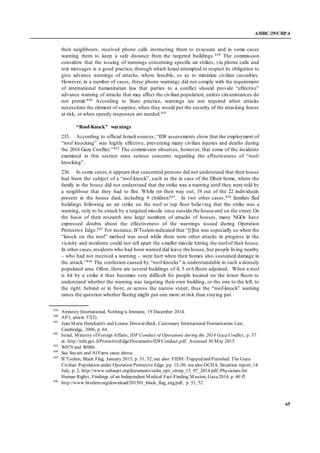 A/HRC/29/CRP.4
65
their neighbours, received phone calls instructing them to evacuate and in some cases
warning them to keep a safe distance from the targeted buildings.439 The commission
considers that the issuing of warnings concerning specific air strikes, via phone calls and
text messages is a good practice, through which Israel attempted to respect its obligation to
give advance warnings of attacks, where feasible, so as to minimize civilian casualties.
However, in a number of cases, these phone warnings did not comply with the requirement
of international humanitarian law that parties to a conflict should provide “effective”
advance warning of attacks that may affect the civilian population, unless circumstances do
not permit.440 According to State practice, warnings are not required when attacks
necessitate the element of surprise, when they would put the security of the attacking forces
at risk, or when speedy responses are needed.441
“Roof-Knock” warnings
235. According to official Israeli sources, “IDF assessments show that the employment of
“roof knocking” was highly effective, preventing many civilian injuries and deaths during
the 2014 Gaza Conflict.”442 The commission observes, however, that some of the incidents
examined in this section raise serious concerns regarding the effectiveness of “roof-
knocking”.
236. In some cases,it appears that concerned persons did not understand that their house
had been the subject of a “roof-knock”, such as the in case of the Dheir home, where the
family in the house did not understand that the strike was a warning until they were told by
a neighbour that they had to flee. While on their way out, 19 out of the 22 individuals
present in the house died, including 9 children443. In two other cases,444 families fled
buildings following an air strike on the roof or top floor believing that the strike was a
warning, only to be struck by a targeted missile once outside the house and on the street.On
the basis of their research into large numbers of attacks of houses, many NGOs have
expressed doubts about the effectiveness of the warnings issued during Operation
Protective Edge.445 For instance, B’Tselemindicated that “[t]his was especially so when the
“knock on the roof” method was used while there were other attacks in progress in the
vicinity and residents could not tell apart the smaller missile hitting the roof of their house.
In other cases,residents who had been warned did leave the house, but people living nearby
– who had not received a warning – were hurt when their homes also sustained damage in
the attack.”446 The confusion caused by “roof-knocks” is understandable in such a densely
populated area. Often, there are several buildings of 4, 5 or 6 floors adjoined. When a roof
is hit by a strike it thus becomes very difficult for people located on the lower floors to
understand whether the warning was targeting their own building, or the one to the left, to
the right, behind or in front, or across the narrow street; thus the “roof-knock” warning
raises the question whether fleeing might put one more at risk than staying put.
439
Amnesty International, Nothing is Immune, 19 December 2014.
440
AP I, article 57(2).
441
Jean Marie Henckaerts and Louise Doswal-Beck, Customary International Humanitarian Law,
Cambridge, 2006, p. 64.
442
Israel, Ministry of Foreign Affairs, IDF Conduct of Operations during the 2014 Gaza Conflict, p. 37
at: http://mfa.gov.il/ProtectiveEdge/Documents/IDFConduct.pdf. Accessed 30 May 2015.
443
W079 and W080.
444
See Sayam and Al Farra cases above.
445
B’Tselem, Black Flag, January 2015, p. 51, 52; see also: FIDH: Trapped and Punished: The Gaza
Civilian Population under Operation Protective Edge, pp. 15-30; see also OCHA. Situation report, 14
July, p. 2, http://www.ochaopt.org/documents/ocha_opt_sitrep_15_07_2014.pdf;Physicians for
Human Rights, Findings of an Independent Medical Fact-Finding Mission, Gaza2014, p. 40 ff.
446
http://www.btselem.org/download/201501_black_flag_eng.pdf, p. 51, 52
 