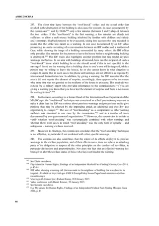 A/HRC/29/CRP.4
66
237. The short time lapse between the “roof-knock” strikes and the actual strike that
resulted in the destruction of the building is also cause for concern. In cases documented by
the commission447 and by NGOs448 only a few minutes (between 3 and 5) elapsed between
the two strikes. If the “roof-knock” is the first warning, a few minutes are clearly not
sufficient to allow a multi-storey building inhabited by families with children and elderly
and sometimes disabled persons to be evacuated, taking into account the time required to
realize that the strike was meant as a warning. In one case documented by an IDF video
presenting an audio recording of a conversation between an IDF soldier and a resident of
Gaza, while showing the image of a building surrounded by many others, the IDF officer
only provides five minutes for the person to leave the house before a neighbouring building
is destroyed.449 The IDF video also highlights another problem that may render advance
warnings ineffective. In an area with buildings all around, how can the recipient of such a
“roof-knock” know which building he or she should avoid if this is not specified in the
message? Based on the warning that a building close to one’s own will be targeted, while a
person may be willing to leave the house, he or she cannot know in what direction to
escape. It seems that in such cases the phone call warnings are not effective as required by
international humanitarian law. In addition, by giving a warning, the IDF accepted that the
attack did not require the element of surprise; accordingly, there appears to be no reason
why more time was not granted to the residents of the house to evacuate. This analysis was
echoed by a military expert who provided information to the commissioners: “If you are
giving a warning you know that you have lost the element of surprise and there is no reason
for cutting it short”.450
238. Furthermore, according to a former Head of the International Law Department of the
MAG Corps, the “roof-knock” technique was conceived as a final precautionary measure to
make it clear that the IDF was serious about previous warnings and precautions and to give
persons that may be affected by the impending attack an additional and possibly last
opportunity to escape.451 The use of “roof-knocking” as a complement to other warning
methods was examined in one case by the commission,452 and in a number of cases
documented by non-governmental organizations.453 However, the commission is unable to
verify whether “roof-knocking” was systematically combined with other warnings and
whether there were cases in which “roof-knocking” was the only form of specific – and
ambiguous – warning civilians received.
239. Based on its findings, the commission concludes that the “roof-knocking” technique
is not effective, in particular if not combined with other specific warnings.
240. The commission also underlines that the extent of its efforts deployed to provide
warnings to the civilian population, and of their effectiveness, does not relieve an attacking
party of its obligation to respect all the other principles on the conduct of hostilities, in
particular distinction and proportionality. Nor does the fact that an effective warning has
been given alter the civilian status of those who have not heeded the warning.
447
See Dheir case above.
448
Physicians for Human Rights, Findings of an Independent Medical Fact-Finding Mission, Gaza2014,
p. 43-44.
449
IDF video showing a warning call that was made to theneighbour of building that was about to be
targeted. Available at http://mfa.gov.il/MFA/ForeignPolicy/Issues/Pages/Israel-minimizes-civilian-
casualties.aspx
450
Meeting with Colonel (ret) Richard Kemp, 20 February 2015.
451
Video conference with Daniel Reisner, 22 January 2015.
452
See Kaware case above.
453
E.g. Physicians for Human Rights, Findings of an Independent Medical Fact-Finding Mission, Gaza
2014, p. 43
 
