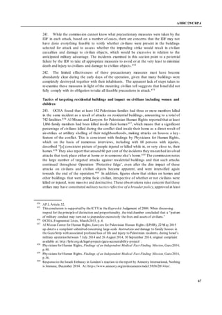 A/HRC/29/CRP.4
67
241. While the commission cannot know what precautionary measures were taken by the
IDF in each attack, based on a number of cases, there are concerns that the IDF may not
have done everything feasible to verify whether civilians were present in the buildings
selected for attack and to assess whether the impending strike would result in civilian
casualties and damage to civilian objects, which would be excessive in relation to the
anticipated military advantage. The incidents examined in this section point to a potential
failure by the IDF to take all appropriate measures to avoid or at the very least to minimize
death and injury to civilians and damage to civilian objects.454
242. The limited effectiveness of these precautionary measures must have become
abundantly clear during the early days of the operation, given that many buildings were
completely destroyed together with their inhabitants. The apparent lack of steps taken to
re-examine these measures in light of the mounting civilian toll suggests that Israel did not
fully comply with its obligation to take all feasible precautions in attack.455
Tactics of targeting residential buildings and impact on civilians including women and
children
243. OCHA found that at least 142 Palestinian families had three or more members killed
in the same incident as a result of attacks on residential buildings, amounting to a total of
742 fatalities.456 Al Mezan and Lawyers for Palestinian Human Rights reported that at least
1,066 family members had been killed inside their homes457, which means that a significant
percentage of civilians killed during the conflict died inside their home as a direct result of
air-strikes or artillery shelling of their neighbourhoods, making attacks on houses a key-
feature of the conflict. This is consistent with findings by Physicians for Human Rights,
which on the basis of numerous interviews, including with 68 persons with injuries,
described “[a] consistent picture of people injured or killed while in, or very close to, their
homes.458 They also report that around 60 per cent of the incidents they researched involved
attacks that took place either at home or in someone else’s home.459 The commission notes
the large number of targeted attacks against residential buildings and that such attacks
continued throughout Operation ‘Protective Edge’, even after the dire impact of these
attacks on civilians and civilian objects became apparent, and were intensified again
towards the end of the operation.460 In addition, figures show that strikes on homes and
other buildings that were prima facie civilian, irrespective of whether or not civilians were
killed or injured, were massive and destructive. These observations raise concern that these
strikes may have constituted military tactics reflective of a broader policy,approved at least
454
AP I, Article 52.
455
This conclusion is supported by theICTYin the Kupreskic Judgement of 2000. When discussing
respect for the principleof distinction and proportionality, thetrialchamber concluded that:a “pattern
of military conduct may turn out to jeopardize excessively the lives and assets of civilians.”
456
OCHA, Fragmented Lives, March 2015, p. 4.
457
Al Mezan Center for Human Rights, Lawyers for Palestinian Human Rights (LPHR), 22 May 2015
up-dateto a complaint submitted concerning large-scale destruction and damage to family houses in
the GazaStrip with associated profound loss of life and injury to Palestinian residents, during Israel’s
military operation between 7 July 2014 and 26 August 2014, 30 September 2014, original complaint
available at: http://lphr.org.uk/legal-projects/gaza-accountability-project/ .
458
Physicians for Human Rights, Findings of an Independent Medical Fact-Finding Mission, Gaza2014,
p.40.
459
Physicians for Human Rights, Findings of an Independent Medical Fact-Finding Mission, Gaza2014,
p.36.
460
Responseto the Israeli Embassy in London’s reaction to thereport by Amnesty International, Nothing
is Immune, December 2014. At: https://www.amnesty.org/en/documents/mde15/036/2014/en/.
 