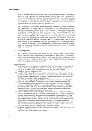 A/HRC/29/CRP.4
68
tacitly by decision-makers at the highest levels of the Government of Israel461. Such tactics
appear to have prioritized the perceived military objective over other considerations,
disregarding the obligation to minimize effects on civilians. In this context, with respect to
the importance of adhering to the principles of distinction and proportionality, the ICTY
has ruled that in some circumstances a “pattern of military conduct may turn out to
jeopardize excessively the lives and assets of civilians”462.
244. These tactics also rendered women and children particularly vulnerable to death and
injury. Out of the 216 people killed as a consequence of the strikes discussed in this
chapter, 50 were women. In 11 out of the 15 cases examined by the commission the strikes
on residential buildings led to the death of between 3 and 7 women. Findings of several
NGOs that point to significant numbers of female casualties, in particular as a result of
strikes on residential buildings463, reinforce this assessment. It appears that, as a result of
these tactics, the percentage of women killed during the 2014 hostilities significantly
increased in comparison with the conflict in 2009.464 115 children were killed in the 15
cases examined by the commission (more than half of all fatalities). Children were killed in
all 15 incidents. In the attack on the Al Dali building in Khan Younis, 18 of the 31 people
killed were children; in the attack on the Abu Jama home described above, 19 out of 26
killed were children.465
3. Ground Operations
245. “We don’t want to confuse the troops, and that’s the story. When I teach people to
fight in a war, the civilian population is not supposed to be there, and if it is, I persuade it
to keep away. In peacetime security, soldiers stand facing a civilian population, but in
wartime, there is no civilian population, just an enemy.” Head of the Doctrine Desk at the
Infantry Corps HQ, Major Amitai Karanik 466
461
In this context, see the ICTY’s Kupreskic Judgement of 2000; see also: Amnesty report, p 6 and 42;
see also FIDH, Trapped and Punished: The Gaza Civilian Population under Operation Protective
Edge, p. 29, 30, at https://www.fidh.org/IMG/pdf/report_gaza_fidh_march_2015.pdf.
462
ICTY in the Kupreskic Judgement of 2000.
463
According to NGO figures, 241 women were killed inside their homes, which means that about 82
percent of the 2014 female fatalities occurred in homes, compared to 46 percent of themale fatalities.
See also B’Tselem: Black Flag and the infographic “Families bombed at home, Gaza, July-August
2014” based on preliminary figures on casualties in July:
http://www.btselem.org/gaza_strip/201407_families (in 72 incidents of bombing or shelling, 547
peoplewere killed, including 125 women under theage of 60 and 29 peopleover theage of 60.
464
The percentage of women killed was significantly higher in 2014 (20.2 per cent of civilians) in
comparison with the conflict in 2009 (14 per cent), calculated based on conservative NGO figures
(B’Tselem quoted in A/HRC/12/48, p. 90). See also: PCHR, Through Women’s eyes, 2014, which
indicated that about 10 per cent of the civilians killed as a result of the2008/09 escalation were
women, whereas this figure rose to about 20 per cent in 2014.
465
370 of the children killed were reportedly killed inside their homes, i.e. over 66 per cent. Al Mezan
Center for Human Rights, Lawyers for Palestinian Human Rights (LPHR), 22 May 2015 up-dateto a
complaint submitted concerning large-scale destruction and damage to family houses in the Gaza
Strip with associated profound loss of life and injury to Palestinian residents, during Israel’s military
operation between 7 July 2014 and 26 August 2014, 30 September 2014, original complaint available
at: http://lphr.org.uk/legal-projects/gaza-accountability-project/ .An infographic published by
B’Tselem based on preliminary figures on fatalities as a result of “families bombed at home” in July
shows that out of 547 persons killed, 250 were minors. B’Tselem, Families bombed at home, Gaza,
July-August 2014, at: http://www.btselem.org/gaza_strip/201407_families.
466
BaYabasha, Ground Forces Journal. Avigail Bukobza: Involved fighting; October 2014, No. 29, p. 62
Unofficial translation. at:
http://www.scribd.com/doc/249616628/ ‫גליון‬-‫ביבשה‬-92
 