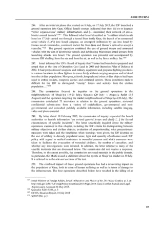 A/HRC/29/CRP.4
69
246. After an initial air phase that started on 8 July, on 17 July 2015, the IDF launched a
ground operation into Gaza. Official Israeli sources indicated that they did so to degrade
“terror organisations’ military infrastructure, and [… neutralize] their network of cross -
border assault tunnels”.467 This followed what Israel described as “a militant attack inside
Israel on 17 July carried out through a tunnel from inside Gaza, the launch of an unmanned
aerial vehicle (UAV) into Israeli airspace, an attempted infiltration by sea into Israel by
Hamas naval commandos, continued rocket fire from Gaza and Hamas’s refusal to accept a
ceasefire.”468 The ground operation combined the use of ground troops and armoured
vehicles with the aim of destroying tunnels and debilitating Palestinian armed groups from
launching attacks into Israel. The ground operation was preceded and accompanied by
intense IDF shelling from the sea and from the air, as well as by fierce artillery fire.469
247. Israel informed the UN’s Board of Inquiry that “Hamas had been better prepared and
armed than at the time of Operation Cast Lead in 2009 and Operation Pillar of Defense in
2012. It had prepositioned weapons and military equipment and prepared fighting positions
in various locations to allow fighters to move freely without carrying weapons and to blend
into the civilian population. Mosques,schools,hospitals and other civilian objects had been
used to embed rockets, weapons caches and command centers. These conditions made it
difficult for the IDF to distinguish “enemy” forces and activity from the civilian
population….”470
248. The commission focused its inquiries on the ground operations in the
neighbourhoods of Shuja’iya (19-20 July), Khuza’a (20 July- 1 August), Rafah (1-3
August) and the operation targeting the market neighbourhood of Shuja’iya (30 July). The
commission conducted 75 interviews in relation to the ground operations, reviewed
confidential submissions from a variety of stakeholders, governmental and non-
governmental, and consulted publicly available information, including satellite imagery,
video and photo material.
249. By letter dated 10 February 2015, the commission of inquiry requested the Israeli
authorities to furnish information “on several general issues and clarify […] the factual
circumstances of specific incidents”. The letter specifically inquired about the military
operations examined in this chapter, including the IDF criteria for distinguishing between
military objectives and civilian objects; evaluation of proportionality; what precautionary
measures were taken and the timeframes when warnings were given; the IDF doctrine on
the use of artillery in densely populated areas; type and quantity of ordnance used; IDF
policy with regard to medical assistance to wounded persons and which measures were
taken to facilitate the evacuation of wounded civilians; the number of casualties; and
whether any investigations were initiated. In addition, the letter referred to many of the
specific incidents that are discussed below. The commission did not receive a response.
Therefore, to the extent possible, the commission assessed materials in the public domain.
In particular, the MAG issued a statement about the events at Shuja’iya market on 30 July.
It is referred to in the relevant sections of the text.
250. The combined impact of these ground operations has had a devastating impact on
the population of Gaza, both in terms of human suffering as well as in terms of damage to
the infrastructure. The four operations described below have resulted in the killing of at
467
Israel Ministry of Foreign Affairs, Israel’s Objectives and Phases of the 2014 Gaza Conflict, p. 3. at:
http://mfa.gov.il/MFA/ForeignPolicy/IsraelGaza2014/Pages/2014-Gaza-Conflict-Factual-and-Legal-
Aspects.aspx. Accessed 30 May 2015.
468
Quoted in S/2015/286, p. 3
469
OCHA, Situation Report, 18 July 2014
470
S/2015/286; p.3
 