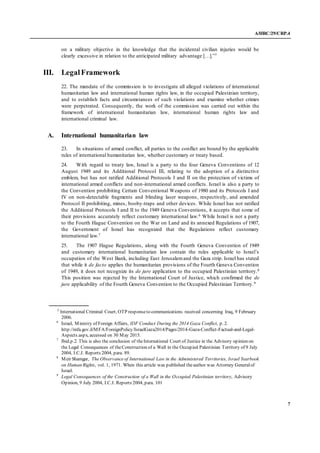 A/HRC/29/CRP.4
7
on a military objective in the knowledge that the incidental civilian injuries would be
clearly excessive in relation to the anticipated military advantage […].”5
III. LegalFramework
22. The mandate of the commission is to investigate all alleged violations of international
humanitarian law and international human rights law, in the occupied Palestinian territory,
and to establish facts and circumstances of such violations and examine whether crimes
were perpetrated. Consequently, the work of the commission was carried out within the
framework of international humanitarian law, international human rights law and
international criminal law.
A. International humanitarian law
23. In situations of armed conflict, all parties to the conflict are bound by the applicable
rules of international humanitarian law, whether customary or treaty based.
24. With regard to treaty law, Israel is a party to the four Geneva Conventions of 12
August 1949 and its Additional Protocol III, relating to the adoption of a distinctive
emblem, but has not ratified Additional Protocols I and II on the protection of victims of
international armed conflicts and non-international armed conflicts. Israel is also a party to
the Convention prohibiting Certain Conventional Weapons of 1980 and its Protocols I and
IV on non-detectable fragments and blinding laser weapons, respectively, and amended
Protocol II prohibiting, mines, booby-traps and other devices. While Israel has not ratified
the Additional Protocols I and II to the 1949 Geneva Conventions, it accepts that some of
their provisions accurately reflect customary international law.6 While Israel is not a party
to the Fourth Hague Convention on the War on Land and its annexed Regulations of 1907,
the Government of Israel has recognized that the Regulations reflect customary
international law.7
25. The 1907 Hague Regulations, along with the Fourth Geneva Convention of 1949
and customary international humanitarian law contain the rules applicable to Israel’s
occupation of the West Bank, including East Jerusalemand the Gaza strip. Israel has stated
that while it de facto applies the humanitarian provisions of the Fourth Geneva Convention
of 1949, it does not recognize its de jure application to the occupied Palestinian territory.8
This position was rejected by the International Court of Justice, which confirmed the de
jure applicability of the Fourth Geneva Convention to the Occupied Palestinian Territory.9
5
International Criminal Court, OTP responseto communications received concerning Iraq, 9 February
2006.
6
Israel, Ministry of Foreign Affairs, IDF Conduct During the 2014 Gaza Conflict, p. 2.
http://mfa.gov.il/MFA/ForeignPolicy/IsraelGaza2014/Pages/2014-Gaza-Conflict-Factual-and-Legal-
Aspects.aspx, accessed on 30 May 2015.
7
Ibid.p.2. This is also the conclusion of theInternational Court of Justice in the Advisory opinion on
the Legal Consequences of theConstruction of a Wall in the Occupied Palestinian Territory of 9 July
2004, I.C.J. Reports 2004, para. 89.
8
Meir Shamgar, The Observanceof International Law in the Administered Territories, Israel Yearbook
on Human Rights, vol. 1, 1971. When this article was published theauthor was Attorney Generalof
Israel.
9
Legal Consequences of the Construction of a Wall in the Occupied Palestinian territory, Advisory
Opinion, 9 July 2004, I.C.J. Reports 2004, para. 101
 