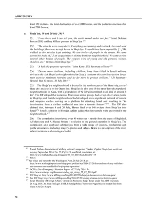 A/HRC/29/CRP.4
70
least 150 civilians, the total destruction of over 2000 homes, and the partial destruction of at
least 2200 homes.
a. Shuja’iya, 19 and 20 July 2014
251. “I was there and I can tell you, the earth moved under our feet.” Israel Defence
Forces (IDF) artillery Officer present in Shuja’iya 471
252. “The attacks were everywhere. Everything was coming under attack, the roads and
the buildings;there was no safe haven in Shuja’iya. It would have been impossible. […] We
walked as the missiles kept arriving. We saw bodies of people in the streets. We came
across the body of [..] an acquaintance of mine from our neighbourhood. We came across
several other bodies of people. The corpses were of young and old persons, women,
children, etc.” Witness fromShuja’iya472
253. “A hell of a pinpoint operation.” John Kerry, U.S. Secretary of State473
254. “Dozens more civilians, including children, have been killed in Israeli military
strikesin the Ash Shuja’iyeh neighborhood in Gaza. I condemn this atrocious action. Israel
must exercise maximum restraint and do far more to protect civilians.” UN Secretary-
General Ban Ki-moon, 20 July 2014474
255. The Shuja’iya neighbourhood is located in the northern part of the Gaza strip, east of
Gaza city and close to the Green line. Shuja’iya is also one of the most densely populated
neighbourhoods in Gaza, with a population of 92 000 concentrated in an area of around 6
km². The IDF alleged that numerous Palestinian armed groups had set up observation points
in Shuja’iya and that the neighbourhood had developed into a significant network of tunnels
and weapons caches serving as a platform for attacking Israel and resulting in “its
deterioration from a civilian residential area into a terrorist fortress”475. The IDF also
claimed that, between 8 and 20 July, Hamas fired over 140 rockets from Shuja’iya into
Israel.476 Israel’s Ministry of Foreign Affairs added that ten tunnels were uncovered in the
neighbourhood.477
256. The commission interviewed over 40 witnesses - mostly from the areas of Baghdad,
Al Mansoura and Al Nazzaz Streets - in relation to the ground operation in Shuja’iya. The
commission also analysed submissions from a wide range of sources, confidential and
public documents, including imagery, photos and videos. Below is a description of the most
salient incidents in chronological order.
471
Tamid Tothan, Association of artillery veteran’s magazine. Yaakov Zigdon: Shuja’iyas earth was
moving; September 2014, No. 57, Pg.18-19, unofficial translation. at:
http://www.beithatothan.org.il/magazin/30_10_2014/book.html#p=19
472
W126
473
See video and report by the Washington Post, 20 July 2014, at:
http://www.washingtonpost.com/blogs/post-politics/wp/2014/07/20/fox-confronts-kerry-with-hot-
mic-comment-on-israel-hell-of-a-pinpoint-operation/
474
OCHA:Gaza Emergency Situation Report of 22 July 2014. At:
http://www.ochaopt.org/documents/ocha_opt_sitrep_22_07_2014.pdf
475
IDF blog at: http://www.idfblog.com/blog/2014/07/20/shujaiya-hamas-terror-fortress-gaza/
476
See IDF blog: http://www.idfblog.com/blog/2014/07/20/shujaiya-hamas-terror-fortress-gaza/
477
Israel Ministry of Foreign Affairs. Operation Protective Edge: Israel under fire, IDF responds;
26 Aug 2014. At: http://mfa.gov.il/MFA/ForeignPolicy/Terrorism/Pages/Rise-in-rocket-fire-from-
Gaza-3-Jul-2014.aspx
 