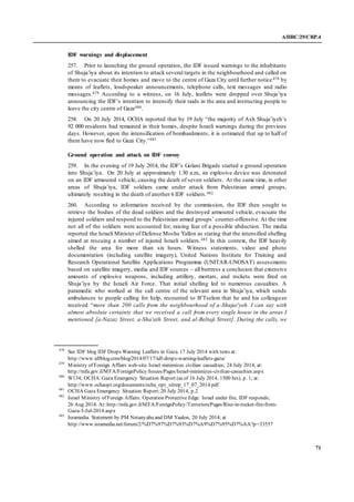 A/HRC/29/CRP.4
71
IDF warnings and displacement
257. Prior to launching the ground operation, the IDF issued warnings to the inhabitants
of Shuja’iya about its intention to attack several targets in the neighbourhood and called on
them to evacuate their homes and move to the centre of Gaza City until further notice478 by
means of leaflets, loudspeaker announcements, telephone calls, text messages and radio
messages.479 According to a witness, on 16 July, leaflets were dropped over Shuja’iya
announcing the IDF’s intention to intensify their raids in the area and instructing people to
leave the city centre of Gaza480.
258. On 20 July 2014, OCHA reported that by 19 July “the majority of Ash Shuja’iyeh’s
92 000 residents had remained in their homes, despite Israeli warnings during the previous
days. However, upon the intensification of bombardments, it is estimated that up to half of
them have now fled to Gaza City.”481
Ground operation and attack on IDF convoy
259. In the evening of 19 July 2014, the IDF’s Golani Brigade started a ground operation
into Shuja’iya. On 20 July at approximately 1.30 a.m., an explosive device was detonated
on an IDF armoured vehicle, causing the death of seven soldiers. At the same time, in other
areas of Shuja’iya, IDF soldiers came under attack from Palestinian armed groups,
ultimately resulting in the death of another 6 IDF soldiers.482
260. According to information received by the commission, the IDF then sought to
retrieve the bodies of the dead soldiers and the destroyed armoured vehicle, evacuate the
injured soldiers and respond to the Palestinian armed groups’ counter-offensive. At the time
not all of the soldiers were accounted for, raising fear of a possible abduction. The media
reported the Israeli Minister of Defense Moshe Yallon as stating that the intensified shelling
aimed at rescuing a number of injured Israeli soldiers.483 In this context, the IDF heavily
shelled the area for more than six hours. Witness statements, video and photo
documentation (including satellite imagery), United Nations Institute for Training and
Research Operational Satellite Applications Programme (UNITAR-UNOSAT) assessments
based on satellite imagery, media and IDF sources – all buttress a conclusion that extensive
amounts of explosive weapons, including artillery, mortars, and rockets were fired on
Shuja’iya by the Israeli Air Force. That initial shelling led to numerous casualties. A
paramedic who worked at the call centre of the relevant area in Shuja’iya, which sends
ambulances to people calling for help, recounted to B’Tselem that he and his colleagues
received “more than 200 calls from the neighbourhood of a-Shujai'yeh. I can say with
almost absolute certainty that we received a call from every single house in the areas I
mentioned [a-Nazaz Street, a-Sha'ath Street, and al-Beltaji Street]. During the calls, we
478
See IDF blog IDF Drops Warning Leaflets in Gaza. 17 July 2014 with texts at:
http://www.idfblog.com/blog/2014/07/17/idf-drops-warning-leaflets-gaza/
479
Ministry of Foreign Affairs web-site. Israel minimizes civilian casualties; 24 July 2014; at:
http://mfa.gov.il/MFA/ForeignPolicy/Issues/Pages/Israel-minimizes-civilian-casualties.aspx
480
W134; OCHA:Gaza Emergency Situation Report (as of 16 July 2014, 1500 hrs), p. 1; at:
http://www.ochaopt.org/documents/ocha_opt_sitrep_17_07_2014.pdf
481
OCHA Gaza Emergency Situation Report;20 July 2014, p.2
482
Israel Ministry of Foreign Affairs. Operation Protective Edge: Israel under fire, IDF responds;
26 Aug 2014. At: http://mfa.gov.il/MFA/ForeignPolicy/Terrorism/Pages/Rise-in-rocket-fire-from-
Gaza-3-Jul-2014.aspx
483
Isramedia. Statement by PM Netanyahu and DM Yaalon, 20 July 2014; at
http://www.isramedia.net/forum/2/%D7%97%D7%93%D7%A9%D7%95%D7%AA?p=33557
 