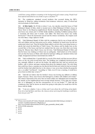 A/HRC/29/CRP.4
72
could hear young children screaming in the background and women crying. People h ad
been injured and killed in every home we got a call from.”484
261. The commission examined several incidents that occurred during the IDF’s
operation in Shuja’iya, taking testimonies from numerous witnesses, many of whom had
survived attacks on their homes.
262. Al Helo family: On 20 July at about 3 a.m., two missiles struck the house of Talal
Mahmoud Hamed Al Helo, which is located next to Jihad Mahmoud Al Helo’s house in
Nasas Street in the Shuja’iya neighborhood. Shortly thereafter, Jihad Mahmoud Al Helo’s
own house was struck, and 11 Al Helo family members, including 4 children (among others
2 six-month old twins) and 4 women, were killed. The three-story house was totally
destroyed.485 Given the destruction caused and the witness testimonies, the weapon used
was most likely a large explosive bomb.
263. Talal Mahmoud Hamed Al Helo told the commission that he was at home with his
wife and children and just had gotten up for suhhur. Suddenly he heard noise but did not
understand what it was. Then his brother Jihad called to ask how they were doing because a
missile had struck the third floor of Talal’s house. The witness and his family were on the
second floor of the house and had not realized that the noise was from their own home
being hit. Minutes later, Jihad’s house was hit twice. Talal Mahmoud Hamed Al Helo said
that his house was shaking as if there were an earthquake. Talal looked out of his window
and saw that the house of Jihad, with whom he had been talking just moments before, had
simply disappeared and been transformed into rubble.486
264. Talal confirmed that 11 people died as a result of the attack, and that rescuers did not
arrive on the site until several hours later. The building was completely destroyed and it
was extremely difficult to pull out the bodies. He added that they had not received any
leaflets, calls or phone messages warning them about the imminent attack. The only thing
that could have been a warning was the missile that hit their roof, which he had not noticed
until his brother had called him, but to the witness it was never clear whether the projectile
was a so-called “roof-knock”. According to Talal, even if it was a warning, it would have
given them too little time to leave.487
265. Talal did not believe that his brother’s house was hosting any militants or military
targets because “these were houses that belonged to civilians with children and women.”
The witness had heard in the news that an Israeli soldier was kidnapped and assumed that
the attacks on his neighbourhood were revenge attacks because “every time one of theirs
dies or is kidnapped, we feel the consequences of it in our homes.”488 Talal told the
commission that, had he known an attack was going to take place, he would have left the
house with his family:
266. “I am not a fighter, I am a civilian and I care about the well-being of my family.
Even if we had left there and then, the chances of our surviving the bombings would have
been one per cent.”489
484
Witness interviewed by B’Tselem; Paramedic and photojournalist killed during an attempt to
evacuate wounded peoplefrom a-Shuja'iyeh; at:
http://www.btselem.org/testimonies/20140722_gaza_paramedic_ahmad_sabah
485
W126, PCHR submission
486
W126
487
W126
488
W126
489
W126
 