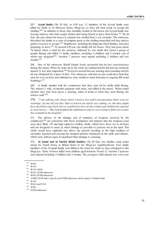 A/HRC/29/CRP.4
73
267. Ayyad family: On 20 July, at 6.30 a.m., 11 members of the Ayyad family were
killed by shells in Al Mansura Street, Shuja’iya, as they left their home to escape the
shelling.490 In addition to those who normally resided in the house, the Ayyad family was
hosting relatives who had sought shelter after being forced to leave their homes.491 On 20
July, the area where the house is situated was shelled from 1 a.m. onwards. The witnesses
described the family in a state of complete panic as the shelling intensified and they tried to
gather everyone to escape.492 Neighbours, including the Hajaj and Abed families, were also
preparing to leave.493 At around 6.30 a.m., the family left the house. They had gone about
70 meters when a shell hit the entrance, followed by two shells that struck a group of
people fleeing and killed 11 family members, including 4 children and 5 women, one of
whom was pregnant494. Another 7 persons were injured including 3 children and one
woman.495
268. One of the witnesses, Khalil Ahmed Ayad, recounted that he lost consciousness
during the attack. When he woke up in the street, he realized that his left armwas seriously
injured. It was later amputated.496 Everyone around himwas running and screaming and the
air was thickened by a layer of dust. Two witnesses said that no one could move fromthat
spot for over an hour and ambulances were unable to reach themdue to ongoing IDF aerial
bombings.497
269. A family member told the commission that they were hit by shells while fleeing.
The witness’s wife, six months pregnant with twins, was killed in the attack. When asked
whether they had been given a warning, either at home or when they were fleeing, the
witness said:498
270. “I am talking only about where I used to live and I can guarantee there were no
warnings. Let me tell you this. Had we known an attack was coming, we, the men, might
have decided to stay back,but we would never have let the women and children be exposed
to such horror… They had bombed the ambulances and we were trying to find cars to take
the wounded to the hospital.”
271. The photos of the damage and of remnants of weapons received by the
commission499 are consistent with these testimonies and indicate that the weapons used
were most likely 155 mm high explosive artillery shells, which have fuses set to air-burst
and are designed to cause as much damage as possible to persons out in the open. The
shells would have exploded just above the ground resulting in the high numbers of
casualties reported and causing the shrapnel patterns displayed on the walls and vehicles,
which were without signs of significant blast damage or cratering.
272. Al Jamal and Al Sheikh Khalil families: On 20 July, two families came under
attack by Israeli forces in Baltaji Street in the Shuja’iya neighbourhood. Four family
members of the Al Jamal family were killed in the street by shells as they attempted to flee
Shuja’iya. Three of those killed were children aged between 10 and 12. Another 7 persons
were injured including 3 children and 2 women. The youngest child injured was a two year
490
W063
491
W194
492
W194, W063
493
W063, PCHR submission
494
W063, PCHR submission
495
A/HRC/28/80/Add.1, para.42; also PCHR submission, which reports 3 children killed.
496
W194
497
W063 andW194
498
W063
499
PCHR submission.
 