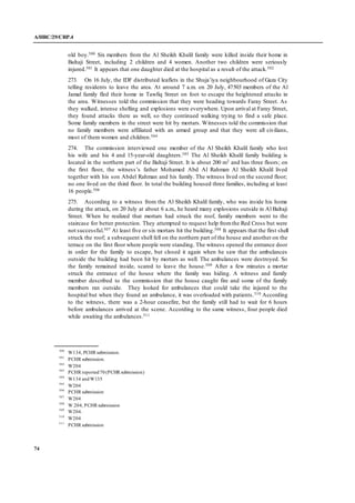A/HRC/29/CRP.4
74
old boy.500 Six members from the Al Sheikh Khalil family were killed inside their home in
Baltaji Street, including 2 children and 4 women. Another two children were seriously
injured.501 It appears that one daughter died at the hospital as a result of the attack.502
273. On 16 July, the IDF distributed leaflets in the Shuja’iya neighbourhood of Gaza City
telling residents to leave the area. At around 7 a.m. on 20 July, 47503 members of the Al
Jamal family fled their home in Tawfiq Street on foot to escape the heightened attacks in
the area. Witnesses told the commission that they were heading towards Faray Street. As
they walked, intense shelling and explosions were everywhere. Upon arrival at Faray Street,
they found attacks there as well, so they continued walking trying to find a safe place.
Some family members in the street were hit by mortars. Witnesses told the commission that
no family members were affiliated with an armed group and that they were all civilians,
most of them women and children.504
274. The commission interviewed one member of the Al Sheikh Khalil family who lost
his wife and his 4 and 15-year-old daughters.505 The Al Sheikh Khalil family building is
located in the northern part of the Baltaji Street. It is about 200 m2 and has three floors; on
the first floor, the witness’s father Mohamed Abd Al Rahman Al Sheikh Khalil lived
together with his son Abdel Rahman and his family. The witness lived on the second floor;
no one lived on the third floor. In total the building housed three families, including at least
16 people.506
275. According to a witness from the Al Sheikh Khalil family, who was inside his home
during the attack, on 20 July at about 6 a.m., he heard many explosions outside in Al Baltaji
Street. When he realized that mortars had struck the roof, family members went to the
staircase for better protection. They attempted to request help fromthe Red Cross but were
not successful.507 At least five or six mortars hit the building.508 It appears that the first shell
struck the roof; a subsequent shell fell on the northern part of the house and another on the
terrace on the first floor where people were standing. The witness opened the entrance door
in order for the family to escape, but closed it again when he saw that the ambulances
outside the building had been hit by mortars as well. The ambulances were destroyed. So
the family remained inside, scared to leave the house.509 After a few minutes a mortar
struck the entrance of the house where the family was hiding. A witness and family
member described to the commission that the house caught fire and some of the family
members ran outside. They looked for ambulances that could take the injured to the
hospital but when they found an ambulance, it was overloaded with patients.510 According
to the witness, there was a 2-hour ceasefire, but the family still had to wait for 6 hours
before ambulances arrived at the scene. According to the same witness, four people died
while awaiting the ambulances.511
500
W134, PCHR submission.
501
PCHR submission.
502
W204
503
PCHR reported70 (PCHR submission)
504
W134 andW135
505
W204
506
PCHR submission
507
W204
508
W 204, PCHR submission
509
W204.
510
W204
511
PCHR submission
 