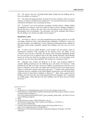 A/HRC/29/CRP.4
75
276. The witness from the Al Sheikh Khalil family claimed that the building did not
house any militants, or weapons.512
277. The strike and shrapnel patterns reviewed on the basis of photos of the site and of
remnants of weapons submitted to the commission513 are consistent with witness statements
and indicate that mortars were used during the attack.
278. At around 7 a.m. on the same day, according to another witness, a military medical
aid ambulance was directly struck twice while the witness and his colleague attempted to
provide first aid to victims in the area. There were four persons in the vehicle, a driver, a
photographer and two paramedics. The passengers were all hit, including while trying to
flee the shelling. Two of them were killed and two injured.514
Humanitarian pause
279. On 20 July at 1.30 p.m., a two-hour humanitarian pause jointly agreed to by the IDF
and Hamas entered into force, which allowed many inhabitants of Shuja’iya to leave the
area and journalists and ambulances to enter. During the humanitarian pause, members of
Palestinian armed groups reportedly emerged from buildings and were seen out in the
open.515
280. At about 3.30 p.m., Salem Shamaly, a local resident who had joined a group of
international volunteers while searching for his missing cousin, was killed. As the
volunteers were crossing a small alley, they heard a shot. The group immediately divided
into two and took cover at opposite ends of the alley. Shortly afterwards, Salem Shamaly
moved out of the area where he was taking cover and was shot. As he lay injured on the
ground, he was shot twice again and killed. This incident was recorded on video516.
281. Although most civilians left Shuja’iya on 20 July, some remained trapped as
sporadic fighting continued over the following days and weeks. For instance, a video
published by the IDF on 22 July shows how artillery was fired directly at the first row of
houses in Shuja’iya. In the video, one officer states that these houses were being used by
Hamas as observation outposts and tunnel exit points.517 Another video, which includes
statements from the commander of the Golani Brigade, demonstrates how IDF tanks and/or
artillery located in Israel fired at buildings in Shuja’iya.518 Both videos suggest that the
buildings near the Green line were being targeted and heavily damaged. This is supported
by satellite images, which illustrate that many buildings near the Green Line were indeed
destroyed.519
512
W204
513
PCHR submission, includingbuildingplans, photos of the site andof remnants of weapons used.
514
PCHR submission; Ahmad Sabah; Paramedic and photojournalist killed during an attempt to evacuate
wounded people from Shuja'iya; at:
http://www.btselem.org/testimonies/20140722_gaza_paramedic_ahmad_sabah and Akram Al Awoor
cited in PHR Report (page 46)
515
W042
516
PCHR submission; see also: A/HRC/28/80/Add.1, para. 43;
517
IDF Spokesman official Video: Direct Artillery fire on Shuja’iya.; 27/07/2014. at:
http://youtu.be/uAkDHIrFzHg
518
Unofficial video produced by IDF artillery battalion 405; Minute09:00-13:20. at:
https://www.youtube.com/watch?v=R3AmCfkhX_Y
519
Submission by UNITAR OperationalSatellite Applications Programme (hereinafter: UNITAR-
UNOSAT).
 