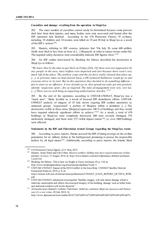 A/HRC/29/CRP.4
76
Casualties and damage resulting from the operation in Shuja’iya
282. The exact number of casualties cannot easily be determined because some persons
died later from their injuries, and many bodies were only recovered and buried after the
IDF operation had finished. According to the UN Protection Cluster, 55 civilians,
including 19 children and 14 women, were killed on 19 and 20 July in Shuja’iya as a result
of the IDF’s actions520.
283. Haaretz, referring to IDF sources, indicates that “On July 20, some 600 artillery
shells were fired in less than an hour at […] Shujaiyeh, in order to extract troops under fire.
The required safety distances were considerably reduced, IDF figures show.”521
284. An IDF soldier interviewed by Breaking the Silence described the destruction in
Shuja’iya as follows:
“We knew that by the time we got there on Friday [July 18] there were not supposed to be
any people in the area, since leaflets were dispersed and also because there wasn’t very
much left of the place. The artillery corps and the air force really cleaned that place up.
[…] in previous times we had entered Gaza, a D9 (armored bulldozer) would go in and
everyone drove in its trail. But in this operation they decided to do something different –
just to enter as an offensive. A row of tanks go in, they spread out wide, get into position,
identify ‘suspicious spots’, fire as required. The rules of engagement were very, very lax.
[…] There was no such thing as requesting authorization. Just fire.”522
285. By the end of the operation, according to UNITAR-UNOSAT, Shuja’iya was a
“razed area”, “likely levelled as a result of focused IDF demolitions efforts. UNITAR-
UNOSAT analysis of imagery of 25 July shows ongoing IDF combat operations as
armoured groups ‘sequestered’ a portion of Shejaiya within a perimeter. […] The
destruction visible in these areas [Shejaiya] represents 100 % of buildings and thus would
have required relatively significant efforts to achieve.”523 As a result, a total of 670
buildings in Shuja’iya were completely destroyed, 608 were severely damaged, 576
moderately damaged, and there were 273 visible impact craters524, i.e. over 1800 buildings
were affected.
Statements by the IDF and Palestinian Armed Groups regarding the Shuja’iya events
286. According to press reports, Hamas accused the IDF of taking revenge on the civilian
population for its military defeat in the battleground, promising to pursue the responsible
leaders by all legal means525. Additionally, according to press reports, the Islamic Jihad
520
UN Protection Cluster figures of 31 May 2015.
521
Haaretz. Amos Harel and Gili Cohen: Massive artillery shelling may have caused numerous civilian
fatalities in Gaza; 15 August 2014; at: http://www.haaretz.com/news/diplomacy-defense/.premium-
1.610733#
522
Breaking the Silence. This is how we fought in Gaza; testimony 43, p. 110; at:
http://www.breakingthesilence.org.il/testimonies/database/?tzuk=1
523
UNITAR-UNOSAT:Impact of the2014 Conflict in the GazaStrip. UNOSAT Satellite Derived
GeospatialAnalysis; 2014; p. 9; at:
https://unosat.web.cern.ch/unosat/unitar/publications/UNOSAT_GAZA_REPORT_OCT2014_WEB.
pdf
524
UNITAR-UNOSAT submission stressingthat “Satellite imagery will only detect damage which is
relatively catastrophicand affects thestructural integrity of the building; damage such as bullet holes
and shattered windows will not be detected.”
525
Al-Jazeera news channel’s website: Palestinian Authority condemns Shuja’iya massacreand Hamas
says it’s a war crime, 20 July 2014. At
http://www.aljazeera.net/news/arabic/2014/7/20/%D8%A7%D9%84%D8%B3%D9%84%D8%B7%
 