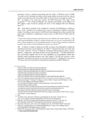 A/HRC/29/CRP.4
77
movement issued a statement announcing that the crimes of Shuja’iya and Al Tuffah
“revealed a level of brutality and hatred, which enemy leaders are possessed with, who are
trying to save their faces after the painful strikes by the resistance to the aggressorarmy”526.
287. According to the same press reports, the PFLP denounced “the crimes of the
occupation.”527 The Al Qassam Brigades also claimed responsibility for the killing of 14
IDF soldiers, some of them by opening the doors of the damaged APC and “finishing
them”.528
289. Israel did not respond to the commission’s requests for clarifications in relation to
these events. Therefore, the commission has to rely on information available in the public
domain. According to press reports, the IDF itself acknowledged that civilian casualties had
taken place in Shuja’iya. Commenting on these events, the IDF Chief of Staff stated the
following:
“I regret the civilian casualties,and it hurts me to see children and women injured. […] We
cannot agree that Hamas will place civilians in front of us, so we warn, warn and deter. We
have a moral obligation to do everything possible to avoid civilian casualties as much as
possible, and we have a moral obligation to protect our citizens.529
”
290. In relation to targets in Shuja’iya, the IDF, by means of an infographic to explain the
significant destruction caused largely by air strikes530, indicated that there were more than
two dozen “terrorists’’ houses’ in Shuja’iya’, including rocket launcher positions, tunnels,
hideouts, combat posts, and firing positions for anti-tank missiles.531 The IDF added that it
had successfully targeted most of the sites highlighted in the infographic (which also
included rocket launching positions and other targets). The IDF also posted a video,
apparently showing the destruction of one tunnel in Shuja’iya,532 claiming that it was one of
“the many terror sites that had been identified and targeted by the IDF in Shuja’iya”.
D8%A9-%D8%AA%D8%AF%D9%8A%D9%86-
%D9%85%D8%AC%D8%B2%D8%B1%D8%A9-
%D8%A7%D9%84%D8%B4%D8%AC%D8%A7%D8%B9%D9%8A%D8%A9-
%D9%88%D8%AD%D9%85%D8%A7%D8%B3-
%D8%AA%D8%B9%D8%AF%D9%87%D8%A7-
%D8%AC%D8%B1%D9%8A%D9%85%D8%A9-%D8%AD%D8%B1%D8%A8;
http://www.aljazeera.net/news/arabic/2014/7/20/ ‫السلطة‬-‫تدين‬-‫مجزرة‬-‫اعية‬‫الشج‬-‫وحماس‬-‫تعدها‬-‫جريمة‬-‫حرب‬
526
Al-Hayat newspaper:“Holocaust”in Shuja’iya and al-Toffah, 70 martyrs and 400 injured, 21 July
2014. At http://alhayat.com/Articles/3702019/-
%C3%92%E2%95%90%C3%90%C3%8C%E2%95%94--%C2%A6%C3%9D-
%E2%95%90%C3%9D%C3%9D-
%C3%83%C3%9F%C3%88%E2%95%A0%C3%83%E2%94%8C%C3%9D%E2%95%94-
%C2%B5%C3%83%C3%9F%E2%95%A9%C2%A6%C3%83%E2%95%90--70-
%C3%88%C3%95%C3%9D%C2%A4%C3%83%C2%AD-%C2%B5400-
%E2%95%A0%C3%90%C3%9D%E2%95%90 http://alhayat.com/Articles/3702019/-‫-حيي-في--محرقة‬
‫-07--والتفاح-الشجاعية‬ً‫ا‬‫جريح-004و-شهيد‬
527
ibid
528
Al-Modon:Gaza: Massacrein Shuja’iya and ambushes for the enemy, 20 July 2014. At
http://www.almodon.com/arabworld/9cd6f58c-cf5b-481b-b1d3-9aa1fdae2224
529
Hamodia: The Chief of General Staff Summarizes Operation Thus Far, 21 July 2014. At
http://hamodia.com/2014/07/21/chief-general-staff-summarizes-operation-thus-far
530
Morethan 270 craters can be seen in the neighbourhood. See: UNITAR/UNOSAT submission.
531
IDF blog: A Hamas fortress in a residential neighbourhood. At http://www.idfblog.com/wp-
content/uploads/2014/08/Shujaiya-terror-sites.jpg
532
Official IDF Spokesman Video: IDF Demolishes Tunnel Used to Attack Golani Vehicle; 26/07/2014;
at: http://youtu.be/WqVxMKto4Q8
 