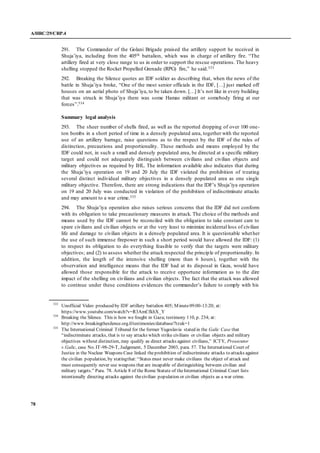 A/HRC/29/CRP.4
78
291. The Commander of the Golani Brigade praised the artillery support he received in
Shuja’iya, including from the 405th battalion, which was in charge of artillery fire. “The
artillery fired at very close range to us in order to support the rescue operations. The heavy
shelling stopped the Rocket Propelled Grenade (RPG) fire,” he said.533
292. Breaking the Silence quotes an IDF soldier as describing that, when the news of the
battle in Shuja’iya broke, “One of the most senior officials in the IDF, […] just marked off
houses on an aerial photo of Shuja’iya, to be taken down. […] It’s not like in every building
that was struck in Shuja’iya there was some Hamas militant or somebody firing at our
forces”.534
Summary legal analysis
293. The sheer number of shells fired, as well as the reported dropping of over 100 one-
ton bombs in a short period of time in a densely populated area, together with the reported
use of an artillery barrage, raise questions as to the respect by the IDF of the rules of
distinction, precautions and proportionality. These methods and means employed by the
IDF could not, in such a small and densely populated area, be directed at a specific military
target and could not adequately distinguish between civilians and civilian objects and
military objectives as required by IHL. The information available also indicates that during
the Shuja’iya operation on 19 and 20 July the IDF violated the prohibition of treating
several distinct individual military objectives in a densely populated area as one single
military objective. Therefore, there are strong indications that the IDF’s Shuja’iya operation
on 19 and 20 July was conducted in violation of the prohibition of indiscriminate attacks
and may amount to a war crime.535
294. The Shuja’iya operation also raises serious concerns that the IDF did not conform
with its obligation to take precautionary measures in attack. The choice of the methods and
means used by the IDF cannot be reconciled with the obligation to take constant care to
spare civilians and civilian objects or at the very least to minimize incidental loss of civilian
life and damage to civilian objects in a densely populated area. It is questionable whether
the use of such immense firepower in such a short period would have allowed the IDF: (1)
to respect its obligation to do everything feasible to verify that the targets were military
objectives; and (2) to assess whether the attack respected the principle of proportionality. In
addition, the length of the intensive shelling (more than 6 hours), together with the
observation and intelligence means that the IDF had at its disposal in Gaza, would have
allowed those responsible for the attack to receive opportune information as to the dire
impact of the shelling on civilians and civilian objects. The fact that the attack was allowed
to continue under these conditions evidences the commander’s failure to comply with his
533
Unofficial Video produced by IDF artillery battalion 405; Minute09:00-13:20; at:
https://www.youtube.com/watch?v=R3AmCfkhX_Y
534
Breaking the Silence. This is how we fought in Gaza; testimony 110, p. 234; at:
http://www.breakingthesilence.org.il/testimonies/database/?tzuk=1
535
The International Criminal Tribunal for the former Yugoslavia stated in the Galic Case that
“indiscriminate attacks, that is to say attacks which strike civilians or civilian objects and military
objectives without distinction, may qualify as direct attacks against civilians,” ICTY, Prosecutor
v.Galic, case No. IT-98-29-T, Judgement, 5 December 2003, para. 57. The International Court of
Justice in the Nuclear Weapons Case linked theprohibition of indiscriminate attacks to attacks against
the civilian population, by statingthat:“States must never make civilians the object of attack and
must consequently never use weapons that are incapable of distinguishing between civilian and
military targets.” Para. 78. Article 8 of the Rome Statute of theInternational Criminal Court lists
intentionally directing attacks against thecivilian population or civilian objects as a war crime.
 