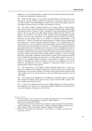 A/HRC/29/CRP.4
79
obligation to do everything feasible to suspend an attack if it becomes apparent that it does
not conform to the principle of proportionality.
295. While the IDF appears to have made substantial efforts, in the days prior to the
operation, to warn the civilian population of its intention to intensify its attacks, this in no
way alters the IDF’s other legal obligations (related to the conduct of hostilities), and does
not modify the protected status of civilians who remained in the area.
296. The intense shelling, combined with the use of a large number of one-ton bombs,
raise serious concerns about the respect for the principle of proportionality. While shelling
had started in the late evening of 19 July, it changed in nature and significantly intensified
around 1.30 a.m., just after seven IDF soldiers had been killed when the APC they were
riding in was destroyed. The objective of the shelling and heavy bombardment appears
mainly to have been force protection. The commission observes that the issue of force
protection of the attacking force as an element in assessing proportionality is still
unresolved536. While it is certainly true that the protection of soldiers who are coming under
attack represents a concrete and direct military advantage, it is an “undisputed fact that
force protection is not an overriding concern that could set aside all other considerations
when assessing the proportionality of an attack”.537 Although the proportionality analysis
may properly take into consideration force protection and the neutralization of units of
Palestinian armed groups, given the means and methods used by the IDF in Shuja’iya, it is
possible to conclude that a reasonable commander would be aware of the potential for such
an intense attack to result in the death of a high number of civilians. As such, it is highly
likely that a reasonable commander would therefore conclude that the expected incidental
loss to civilian life and damage and destruction of civilian objects would be excessive in
relation to the anticipated military advantage of this attack. In addition, even if, at the
moment of launching the attack, the initial assessment by the commander was that the
attack was proportionate, he had an obligation to suspend the attack as soon as its
disproportionate nature became apparent.
297. The circumstances of the killing of Salem Shamaly indicate that a civilian was
targeted in violation of the principle of distinction. The fact that he was shot twice while
lying injured on the ground is indicative of an intent to kill a protected person (either owing
to his civilian status or to the fact that he was hors de combat) and constitutes an act of
wilful killing.
298. The destruction and damaging of over 1800 houses in Shuja’iya alone, as a result of
both targeted and indirect attacks, raise serious concerns about the IDF’s conduct. This
issue is addressed in detail at V.A.2.d.
299. In spite of the significant destruction and credible allegations of civilian casualties,
the commission is not aware of any on-going investigation carried out by the IDF into the
events that took place in Shuja’iya on 19 to 20 July.
536
ICTY, Final Report to the Prosecutor by the Committee Established to Review the NATO Bombing
Campaign Against the Federal Republic of Yugoslavia, 2000, available at
http://www.icty.org/sid/10052#IIIwork :
“Thequestions which remain unresolved once one decides to apply theprincipleof proportionality
include the following: [….] d) To what extent is a military commander obligated to expose his own
forces to danger in order to limit civilian casualties or damage to civilian objects?”
537
Robin Geiss. The Principle of Proportionality: ‘Force Protection’ as a Military Advantage, Israel
Law Review 45, p.74
 