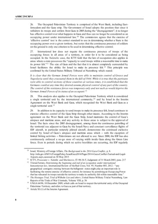 A/HRC/29/CRP.4
8
26. The Occupied Palestinian Territory is comprised of the West Bank, including East-
Jerusalem and the Gaza strip. The Government of Israel adopts the position that since it
withdrew its troops and settlers from Gaza in 2005 during the “disengagement”, it no longer
has effective control over what happens in Gaza and thus can no longer be considered as an
occupying power under international law.10 The commission agrees that the exercise of
‘effective control’ test is the correct standard to use in determining whether a State is the
occupying power over a given territory, but notes that the continuous presence of soldiers
on the ground is only one criterion to be used in determining effective control.
27. International law does not require the continuous presence of troops of the
occupying forces in all areas of a territory, in order for it to be considered as being
occupied. In the Naletelic case, the ICTY held that the law of occupation also applies in
areas where a state possesses the “capacity to send troops within a reasonable time to make
its power felt.”11 The size of Gaza and the fact that it is almost completely surrounded by
Israel facilitates the ability for Israel to make its presence felt.12 This principle was
confirmed by the United States Military Tribunal at Nuremberg which stated:
It is clear that the German Armed Forces were able to maintain control of Greece and
Yugoslavia until they evacuated them in the fall of 1944. While it is true that the partisans
were able to control sections of these countries at various times, it is established that the
Germans could at any time they desired assume physical control of any part of the country.
The control of the resistance forces was temporary only and not such as would deprive the
German Armed Forces of its status of an occupant.13
28. This analysis also applies to the Occupied Palestinian Territory which is considered
a single territorial unit by the international community,14 and by Israel in the Interim
Agreement on the West Bank and Gaza, which recognized the West Bank and Gaza as a
single territorial unit.15
29. In addition to its capacity to send troops to make its presence felt, Israel continues to
exercise effective control of the Gaza Strip through other means. According to the Interim
agreement on the West Bank and the Gaza Strip, Israel maintains the control of Gaza’s
airspace and maritime areas, and any activity in these areas is subject to the approval of
Israel. The facts since the 2005 disengagement, among them the continuous patrolling of
the territorial sea adjacent to Gaza by the Israeli Navy and constant s urveillance flights of
IDF aircraft, in particular remotely piloted aircraft, demonstrate the continued exclusive
control by Israel of Gaza’s airspace and maritime areas which -- with the exception of
limited fishing activities -- Palestinians are not allowed to use. Since 2000, the IDF has also
continuously enforced a no-go zone of varying width inside Gaza along the Green Line
fence. Even in periods during which no active hostilities are occurring, the IDF regularly
10
Israel, Ministry of Foreign Affairs, The Background to the 2014 Gaza Conflict, p. 8.
http://mfa.gov.il/MFA/ForeignPolicy/IsraelGaza2014/Pages/2014-Gaza-Conflict-Factual-and-Legal-
Aspects.aspx, accessed on 30 May 2015
11
ICTY, Prosecutor v. Naletilic and Martinovic, IT-98-34-T, Judgement of 31 March 2003, para. 217
12
Tristan Ferraro, Determining the beginning and end of an occupation under international
humanitarian law, International Review of theRed Cross, Vol. 95, Number 885, 2012 : “any
geographical contiguity existing between thebelligerent states might play an important role in
facilitating the remote exercise of effective control, for instance by permitting an Occupying Power
that has relocated its troops outsidethe territory to make its authority felt within reasonable time.”
13
The Hostages Trial, Trial of Wilhelm List and others, United States Military Trialat Nuremberg, Law
Reports of the Trials of War Criminals, Volume VIII, p. 56
14
UNGA 64/94, 10 December 2009, which calls on Israel to respect theterritorial unity of the Occupied
Palestinian Territory, and refers to Gaza as part of that territory.
15
Article XI (1) of the Interim Agreement.
 