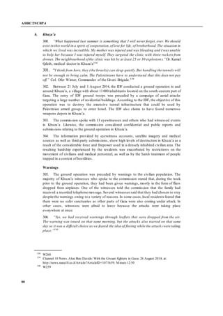 A/HRC/29/CRP.4
80
b. Khuza’a
300. “What happened last summer is something that I will never forget, ever. We should
exist in this world in a spirit of cooperation,oflove for life, of brotherhood.The situation in
which we lived was incredible. My mother was injured and was bleeding and I was unable
to help her because I was injured myself. They targeted the clinic with three rockets from
drones. The neighbourhood ofthe clinic was hit by at least 25 or 30 explosions.”Dr. Kamel
Qdeih, medical doctor in Khuza’a538
301. “I think from here, they (the Israelis) can sleep quietly.But handling the tunnels will
not be enough to bring calm. The Palestinians have to understand that this does not pay
off.” Col. Ofer Winter, Commander of the Givati Brigade.539
302. Between 21 July and 1 August 2014, the IDF conducted a ground operation in and
around Khuza’a, a village with about 11 000 inhabitants located on the south-eastern part of
Gaza. The entry of IDF ground troops was preceded by a campaign of aerial attacks
targeting a large number of residential buildings. According to the IDF, the objective of this
operation was to destroy the extensive tunnel infrastructure that could be used by
Palestinian armed groups to enter Israel. The IDF also claims to have found numerous
weapons depots in Khuza’a.
303. The commission spoke with 13 eyewitnesses and others who had witnessed events
in Khuza’a. Likewise, the commission considered confidential and public reports and
submissions relating to the ground operation in Khuza’a.
304. The information provided by eyewitness accounts, satellite imagery and medical
sources as well as third-party submissions, show high levels of destruction in Khuza’a as a
result of the considerable force and firepower used in a densely inhabited civilian area. The
resulting hardship experienced by the residents was exacerbated by restrictions on the
movement of civilians and medical personnel, as well as by the harsh treatment of people
trapped in a context of hostilities.
Warnings
305. The ground operation was preceded by warnings to the civilian population. The
majority of Khuza’a witnesses who spoke to the commission stated that, during the week
prior to the ground operation, they had been given warnings, mostly in the form of fliers
dropped from airplanes. One of the witnesses told the commission that the family had
received a recorded telephone message. Several witnesses said that they had chosen to stay
despite the warnings owing to a variety of reasons.In some cases,local residents feared that
there were no safer sanctuaries as other parts of Gaza were also coming under attack. In
other cases, witnesses were afraid to leave because the attacks were taking place
everywhere at once:
306. “Yes, we had received warnings through leaflets that were dropped from the air.
The warning was issued on that same morning, but the attacks also started on that same
day so it was a difficult choice as we feared the idea of fleeing while the attacks were taking
place.”540
538
W268
539
Channel 10 News. Alon Ben Davids: With the Givaati fighters in Gaza: 26 August 2014; at:
http://news.nana10.co.il/Article/?ArticleID=1071639; Minute12:50
540
W259
 