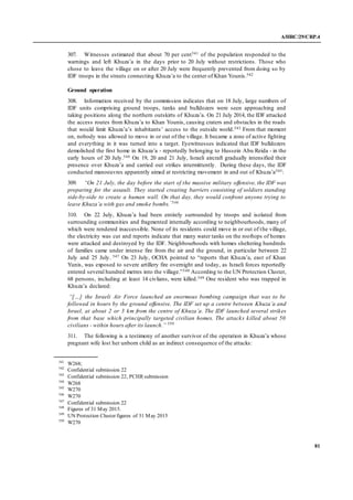 A/HRC/29/CRP.4
81
307. Witnesses estimated that about 70 per cent541 of the population responded to the
warnings and left Khuza’a in the days prior to 20 July without restrictions. Those who
chose to leave the village on or after 20 July were frequently prevented from doing so by
IDF troops in the streets connecting Khuza’a to the center of Khan Younis.542
Ground operation
308. Information received by the commission indicates that on 18 July, large numbers of
IDF units comprising ground troops, tanks and bulldozers were seen approaching and
taking positions along the northern outskirts of Khuza’a. On 21 July 2014, the IDF attacked
the access routes from Khuza’a to Khan Younis, causing craters and obstacles in the roads
that would limit Khuza’a’s inhabitants’ access to the outside world.543 From that moment
on, nobody was allowed to move in or out of the village. It became a zone of active fighting
and everything in it was turned into a target. Eyewitnesses indicated that IDF bulldozers
demolished the first home in Khuza’a - reportedly belonging to Hussein Abu Reida - in the
early hours of 20 July.544 On 19, 20 and 21 July, Israeli aircraft gradually intensified their
presence over Khuza’a and carried out strikes intermittently. During these days, the IDF
conducted manoeuvres apparently aimed at restricting movement in and out of Khuza’a545:
309. “On 21 July, the day before the start of the massive military offensive, the IDF was
preparing for the assault. They started creating barriers consisting of soldiers standing
side-by-side to create a human wall. On that day, they would confront anyone trying to
leave Khuza’a with gas and smoke bombs.”546
310. On 22 July, Khuza’a had been entirely surrounded by troops and isolated from
surrounding communities and fragmented internally according to neighbourhoods, many of
which were rendered inaccessible. None of its residents could move in or out of the village,
the electricity was cut and reports indicate that many water tanks on the rooftops of homes
were attacked and destroyed by the IDF. Neighbourhoods with homes sheltering hundreds
of families came under intense fire from the air and the ground, in particular between 22
July and 25 July. 547 On 23 July, OCHA pointed to “reports that Khuza’a, east of Khan
Yunis, was exposed to severe artillery fire overnight and today, as Israeli forces reportedly
entered several hundred metres into the village.”548 According to the UN Protection Cluster,
68 persons, including at least 14 civlians, were killed.549 One resident who was trapped in
Khuza’a declared:
“[…] the Israeli Air Force launched an enormous bombing campaign that was to be
followed in hours by the ground offensive. The IDF set up a centre between Khuza’a and
Israel, at about 2 or 3 km from the centre of Khuza’a. The IDF launched several strikes
from that base which principally targeted civilian homes. The attacks killed about 50
civilians - within hours after its launch.” 550
311. The following is a testimony of another survivor of the operation in Khuza’a whose
pregnant wife lost her unborn child as an indirect consequence of the attacks:
541
W268;
542
Confidential submission 22
543
Confidential submission 22, PCHR submission
544
W268
545
W270
546
W270
547
Confidential submission 22
548
Figures of 31 May 2015.
549
UN Protection Cluster figures of 31 May 2015
550
W270
 