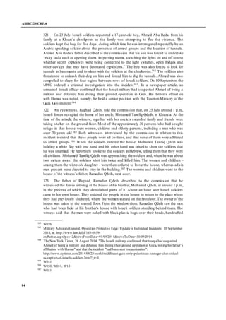 A/HRC/29/CRP.4
84
321. On 23 July, Israeli soldiers separated a 17-year-old boy, Ahmed Abu Reda, from his
family at a Khuza’a checkpoint as the family was attempting to flee the violence. The
soldiers kept the boy for five days, during which time he was interrogated repeatedly by an
Arabic speaking soldier about the presence of armed groups and the location of tunnels.
Ahmed Abu Reda’s father described to the commission that his son was forced to undertake
“risky tasks such as opening doors, inspecting rooms, switching the lights on and off to test
whether secret explosives were being connected to the light switches, open fridges and
other devices that may have detonated explosions.” The boy was also forced to look for
tunnels in basements and to sleep with the soldiers at the checkpoint.562 The soldiers also
threatened to unleash their dog on him and forced him to dig for tunnels. Ahmed was also
compelled to sleep for four nights between rows of Israeli soldiers. On 10 September, the
MAG ordered a criminal investigation into the incident563. In a newspaper article, an
unnamed Israeli officer confirmed that the Israeli military had suspected Ahmed of being a
militant and detained him during their ground operation in Gaza. His father’s affiliation
with Hamas was noted, namely, he held a senior position with the Tourism Ministry of the
Gaza Government.564
322. An eyewitness, Raghad Qdeih, told the commission that, on 25 July around 1 p.m.,
Israeli forces occupied the home of her uncle, Mohamed Tawfiq Qdeih, in Khuza’a. At the
time of the attack, the witness, together with her uncle’s extended family and friends were
taking shelter on the ground floor. Most of the approximately 30 persons who had sought
refuge in that house were women, children and elderly persons, including a man who was
over 70 years old.565 Both witnesses interviewed by the commission in relation to this
incident insisted that these people were all civilians, and that none of them were affiliated
to armed groups.566 When the soldiers entered the house, Mohamed Tawfiq Qdeih was
holding a white flag with one hand and his other hand was raised to show the soldiers that
he was unarmed. He reportedly spoke to the soldiers in Hebrew, telling themthat they were
all civilians. Mohamed Tawfiq Qdeih was approaching the soldiers and, when he was about
two meters away, the soldiers shot him twice and killed him. The women and children -
among them the witness's daughter - were then ordered to leave the house, whereas all six
men present were directed to stay in the building.567 The women and children went to the
house of the witness’s father, Ramadan Qdeih, next door.
323. The father of Raghad, Ramadan Qdeih, described to the commission that he
witnessed the forces arriving at the house of his brother, Mohamed Qdeih, at around 1 p.m.,
in the process of which they demolished parts of it. About an hour later Israeli soldiers
came to his own house. They ordered the people in the house to return to the place where
they had previously sheltered, where the women stayed on the first floor. The owner of the
house was taken to the second floor. From the window there, Ramadan Qdeih saw the men
who had been held at his brother's house with Israeli soldiers standing behind them. The
witness said that the men were naked with black plastic bags over their heads, handcuffed
562
W026
563
Military AdvocateGeneral. Operation Protective Edge: Updatere Individual Incidents; 10 September
2014; at: http://www.law.idf.il/163-6859-
en/Patzar.aspx?pos=2&newsFromDate=01/09/2014&newsToDate=30/09/2014
564
The New York Times, 26 August 2014, "TheIsraeli military confirmed that troops had suspected
Ahmed of being a militant and detained him during their ground operation in Gaza, noting his father’s
affiliation with Hamas" and that the incident "had been sent to examination":
http://www.nytimes.com/2014/08/25/world/middleeast/gaza-strip-palestinian-teenager-cites-ordeal-
as-captive-of-israelis-soldiers.html?_r=0.
565
W051
566
W050, W051, W131
567
W051
 