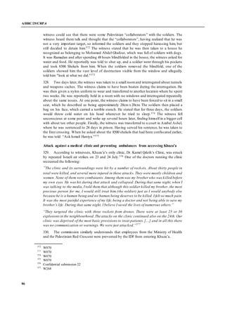 A/HRC/29/CRP.4
86
witness could see that there were some Palestinian “collaborators” with the soldiers. The
witness heard them talk and thought that the “collaborators”, having realized that he was
not a very important target, so informed the soldiers and they stopped harassing him, but
still decided to detain him.572 The witness stated that he was then taken to a house he
recognized as belonging to Mohamed Abdel Ghafour, which was full of soldiers with dogs.
It was Ramadan and after spending 48 hours blindfolded in the house, the witness asked for
water and food. He reportedly was told to shut up, and a soldier went through his pockets
and took 8300 Shekels from him. When the soldiers removed the blindfold, one of the
soldiers showed him the vast level of destruction visible from the window and allegedly
told him "look at what we did."573
328. Two days later, the witness was taken to a small roomand interrogated about tunnels
and weapons caches. The witness claims to have been beaten during the interrogation. He
was then given a nylon uniform to wear and transferred to another location where he spent
two weeks. He was reportedly held in a room with no windows and interrogated repeatedly
about the same issues. At one point, the witness claims to have been forced to sit in a small
seat, which he described as being approximately 20cm x 20cm. The soldiers then placed a
bag on his face, which carried a terrible stench. He stated that for three days, the soldiers
would throw cold water on his head whenever he tried to sleep.574 The witness fell
unconscious at some point and woke up several hours later, finding himself in a bigger cell
with about ten other people. Finally, the witness was transferred to a court in Azabal Ashel,
where he was sentenced to 28 days in prison. Having served his sentence, he was taken to
the Erez crossing. When he asked about the 8500 shekels that had been confiscated earlier,
he was told: “Ask Ismail Haniya.”575
Attack against a medical clinic and preventing ambulances from accessing Khuza’a
329. According to witnesses, Khuza’a’s only clinic, Dr. Kamel Qdeih’s Clinic, was struck
by repeated Israeli air strikes on 23 and 24 July.576 One of the doctors running the clinic
recounted the following:
“The clinic and its surroundings were hit by a number of rock ets. About thirty people in
total were killed, and several more injured in these attacks. They were mostly children and
women. None of them were combatants. Among them was my brother who was killed before
my own eyes. He was hit during that attack and collapsed. During that same night, when I
was talking to the media, I told them that although this soldier killed my brother, the most
precious person for me, I would still treat him (the soldier) just as I would anybody else
because he is a human being and no human being deserves to be killed. I felt so much pain.
It was the most painful experience of my life, being a doctor and not being able to save my
brother’s life. During that same night, I believe I saved the lives of numerous others.”
“They targeted the clinic with three rockets from drones. There were at least 25 or 30
explosionsin the neighbourhood. The attacks on the clinic continued also on the 24th. Our
clinic was deprived of the most basic provisions to treat patients. […] and in all this there
was no communication or warnings. We were just attacked.”577
330. The commission similarly understands that employees from the Ministry of Health
and the Palestinian Red Crescent were prevented by the IDF from entering Khuza’a.
572
W070
573
W070
574
W070
575
W070
576
Confidential submission 22
577
W268
 