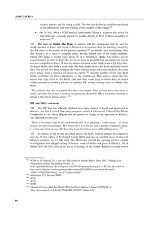 A/HRC/29/CRP.4
88
victim’s injuries and his being a child. The boy died before he could be transferred
to the ambulances that were waiting at the outskirts of the village582.
 On 24 July, when a PCRS medical team entered Khuza’a, a person who asked for
their help was seriously injured by gunfire directly in front of them, according to
witnesses.583
333. The case of Ghalia Abu Reda: A witness told the commission that he and his
family decided to leave their home in Khuza’a in accordance with the warnings issued by
the IDF prior to the launch of the ground operation.584 As attacks were intensifying, they
fled Khuza’a in a state of complete panic, leaving behind one of the family members,
Ghalia Abu Reda, a woman aged about 70, in a wheelchair. Ghalia Abu Reda’s cousin
stayed behind, in order to look after her for as long as possible, but eventually the cousin
too was compelled to leave. When the witness returned to the family home a few days later,
he found Ghalia Abu Reda’s dead body. She had a bullet mark in her head and blood on her
face. The doctor who later examined the body told the witness that she had been shot from
close range, from a distance of about two metres.585 Another member of the Abu Reda
family confirmed the above allegations to the commission. That witness stated that the
house was very close to the Green Line and that, some days or weeks later, an Israeli
soldier posted on twitter a picture of another IDF soldier offering water to Ghalia Abu
Reda:
“The soldiers did this to pretend that they were human. They did not know that Gaza is
small, and that the picture would be recognized by the family. When the family returned to
Khuza’a they found Ghalia dead!” 586
IDF and MAG statements
334. The IDF has not officially declared how many tunnels it found and destroyed in
Khuza’a, nor has it stated how many weapons caches it discovered. Colonel Ofer Winter
Commander of the Givati Brigade and the person in charge of the operation in Khuza’a,
was reported to have said:
“There is no house that is not harbouring evil. It is amazing – every house. All these
houses are full of explosives. This house here is a bunker and a Hamas command centre.
(…) You see, I lost my way; the last time I was here there were still buildings here.”587
335. In relation to the events described above, the MAG ordered criminal investigations
into the 25 July killing of Mohamed Tawfiq Qdeih and two unspecified cases of abuse of
Khuza’a residents on 23 July 2014. The MAG also ordered the opening of four criminal
investigations into alleged looting of houses, some of which took place in Khuza’a. On 18
March 2015, the MAG closed the cases of looting, as the victims declined to testify before
582
W268 on 20 February 2015; see also: Physicians for Human Rights. Gaza 2014. Findings of an
independent medical fact-finding mission. At
https://gazahealthattack.files.wordpress.com/2015/01/gazareport_eng.pdf, p. 88; See also video at
http://www.aljazeera.com/programmes/aljazeeraworld/2014/08/khuzaa-attack-aftermath-
201481165544556845.html ; min 13-26 (unverified)
583
Submission 22.2 See also W083.
584
W251
585
W251
586
W252
587
Channel 10 News. Alon Ben David: With the Givati fighters in Gaza; 26/07/2014; at:
http://news.nana10.co.il/Article/?ArticleID=1071639; minute 6:39
 